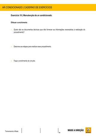 56
Treinamento à Rede
Exercício 10 | Manutenção do ar condicionado
Efetuar o enchimento
1. Quais são os documentos técnicos que irão fornecer as informações necessárias à realização do
procedimento?
2. Descreva as etapas para realizar esse procedimento.
3. Faça o enchimento do circuito.
AR CONDICIONADO | CADERNO DE EXERCÍCIOS
 