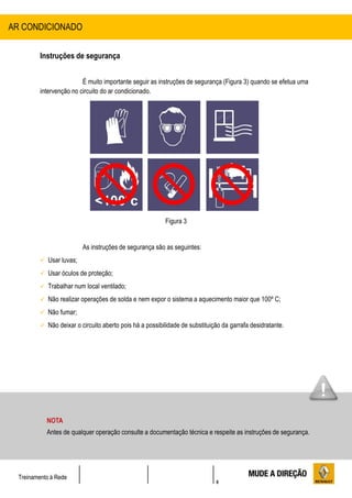 6
Treinamento à Rede
Instruções de segurança
É muito importante seguir as instruções de segurança (Figura 3) quando se efetua uma
intervenção no circuito do ar condicionado.
Figura 3
As instruções de segurança são as seguintes:
 Usar luvas;
 Usar óculos de proteção;
 Trabalhar num local ventilado;
 Não realizar operações de solda e nem expor o sistema a aquecimento maior que 100º C;
 Não fumar;
 Não deixar o circuito aberto pois há a possibilidade de substituição da garrafa desidratante.
AR CONDICIONADO
NOTA
Antes de qualquer operação consulte a documentação técnica e respeite as instruções de segurança.
 