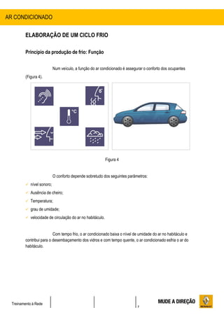 7
Treinamento à Rede
ELABORAÇÃO DE UM CICLO FRIO
Princípio da produção de frio: Função
Num veículo, a função do ar condicionado é assegurar o conforto dos ocupantes
(Figura 4).
Figura 4
O conforto depende sobretudo dos seguintes parâmetros:
 nível sonoro;
 Ausência de cheiro;
 Temperatura;
 grau de umidade;
 velocidade de circulação do ar no habitáculo.
Com tempo frio, o ar condicionado baixa o nível de umidade do ar no habitáculo e
contribui para o desembaçamento dos vidros e com tempo quente, o ar condicionado esfria o ar do
habitáculo.
AR CONDICIONADO
 