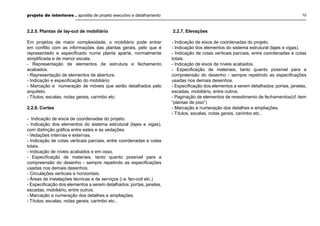 projeto de interiores . apostila de projeto executivo e detalhamento 10
2.2.5. Plantas de lay-out de mobiliário
Em projetos de maior complexidade, o mobiliário pode entrar
em conﬂito com as informações das plantas gerais, pelo que é
representado e especiﬁcado numa planta aparte, normalmente
simpliﬁcada e de menor escala.
- Representação de elementos de estrutura e fechamento
acabados.
- Representação de elementos de abertura.
- Indicação e especiﬁcação do mobiliário.
- Marcação e numeração de móveis que serão detalhados pelo
arquiteto.
- Títulos, escalas, notas gerais, carimbo etc.
2.2.6. Cortes
- Indicação de eixos de coordenadas do projeto.
- Indicação dos elementos do sistema estrutural (lajes e vigas),
com distinção gráﬁca entre estes e as vedações.
- Vedações internas e externas.
- Indicação de cotas verticais parciais, entre coordenadas e cotas
totais.
- Indicação de níveis acabados e em osso.
- Especiﬁcação de materiais, tanto quanto possível para a
compreensão do desenho - sempre repetindo as especiﬁcações
usadas nos demais desenhos.
- Circulações verticais e horizontais.
- Áreas de instalações técnicas e de serviços (i.e. fan-coil etc.)
- Especiﬁcação dos elementos a serem detalhados: portas, janelas,
escadas, mobiliário, entre outros.
- Marcação e numeração dos detalhes e ampliações.
- Títulos, escalas, notas gerais, carimbo etc..
2.2.7. Elevações
- Indicação de eixos de coordenadas do projeto.
- Indicação dos elementos do sistema estrutural (lajes e vigas).
- Indicação de cotas verticais parciais, entre coordenadas e cotas
totais.
- Indicação de eixos de níveis acabados.
- Especiﬁcação de materiais, tanto quanto possível para a
compreensão do desenho - sempre repetindo as especiﬁcações
usadas nos demais desenhos.
- Especiﬁcação dos elementos a serem detalhados: portas, janelas,
escadas, mobiliário, entre outros.
- Paginação de elementos de revestimento de fechamentos(cf. item
“plantas de piso”)
- Marcação e numeração dos detalhes e ampliações.
- Títulos, escalas, notas gerais, carimbo etc..
 