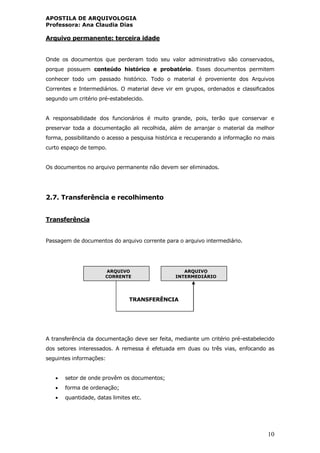 APOSTILA DE ARQUIVOLOGIA
Professora: Ana Claudia Dias
10
Arquivo permanente: terceira idade
Onde os documentos que perderam todo seu valor administrativo são conservados,
porque possuem conteúdo histórico e probatório. Esses documentos permitem
conhecer todo um passado histórico. Todo o material é proveniente dos Arquivos
Correntes e Intermediários. O material deve vir em grupos, ordenados e classificados
segundo um critério pré-estabelecido.
A responsabilidade dos funcionários é muito grande, pois, terão que conservar e
preservar toda a documentação ali recolhida, além de arranjar o material da melhor
forma, possibilitando o acesso a pesquisa histórica e recuperando a informação no mais
curto espaço de tempo.
Os documentos no arquivo permanente não devem ser eliminados.
2.7. Transferência e recolhimento
Transferência
Passagem de documentos do arquivo corrente para o arquivo intermediário.
TRANSFERÊNCIA
A transferência da documentação deve ser feita, mediante um critério pré-estabelecido
dos setores interessados. A remessa é efetuada em duas ou três vias, enfocando as
seguintes informações:
 setor de onde provêm os documentos;
 forma de ordenação;
 quantidade, datas limites etc.
ARQUIVO
CORRENTE
ARQUIVO
INTERMEDIÁRIO
 