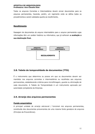 APOSTILA DE ARQUIVOLOGIA
Professora: Ana Claudia Dias
11
Todos os arquivos Correntes e Intermediários devem enviar documentos para os
arquivos permanentes, havendo, porém, um regimento onde se defina todos os
procedimentos a serem adotados quanto ao recolhimento.
Recolhimento
Passagem de documentos do arquivo intermediário para o arquivo permanente cujas
informações têm um caráter histórico ou informativo, que já sofreram a avaliação e
sua destinação final.
RECOLHIMENTO
2.8. Tabela de temporalidade de documentos (TTD)
É o instrumento que determina os prazos em que os documentos devem ser
mantidos nos arquivos correntes e intermediários ou recolhidos aos arquivos
permanentes, estabelecendo critérios para microfilmagem, guarda ou eliminação de
cada documento. A Tabela de Temporalidade é um instrumento aprovado por
autoridade competente da Empresa.
2.9. Arranjo dos arquivos permanentes
Fundo arquivístico
A principal unidade de arranjo estrutural / funcional nos arquivos permanentes,
constituída dos documentos provenientes de uma mesma fonte geradora de arquivos
(Princípio da Proveniência).
ARQUIVO
INTERMEDIÁRIO
ARQUIVO
PERMANENTE
 