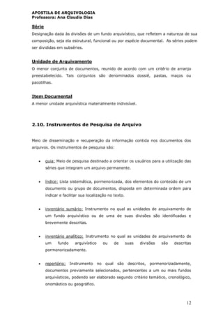 APOSTILA DE ARQUIVOLOGIA
Professora: Ana Claudia Dias
12
Série
Designação dada às divisões de um fundo arquivístico, que refletem a natureza de sua
composição, seja ela estrutural, funcional ou por espécie documental. As séries podem
ser divididas em subséries.
Unidade de Arquivamento
O menor conjunto de documentos, reunido de acordo com um critério de arranjo
preestabelecido. Tais conjuntos são denominados dossiê, pastas, maços ou
pacotilhas.
Item Documental
A menor unidade arquivística materialmente indivisível.
2.10. Instrumentos de Pesquisa de Arquivo
Meio de disseminação e recuperação da informação contida nos documentos dos
arquivos. Os instrumentos de pesquisa são:
 guia: Meio de pesquisa destinado a orientar os usuários para a utilização das
séries que integram um arquivo permanente.
 índice: Lista sistemática, pormenorizada, dos elementos do conteúdo de um
documento ou grupo de documentos, disposta em determinada ordem para
indicar e facilitar sua localização no texto.
 inventário sumário: Instrumento no qual as unidades de arquivamento de
um fundo arquivístico ou de uma de suas divisões são identificadas e
brevemente descritas.
 inventário analítico: Instrumento no qual as unidades de arquivamento de
um fundo arquivístico ou de suas divisões são descritas
pormenorizadamente.
 repertório: Instrumento no qual são descritos, pormenorizadamente,
documentos previamente selecionados, pertencentes a um ou mais fundos
arquivísticos, podendo ser elaborado segundo critério temático, cronológico,
onomástico ou geográfico.
 