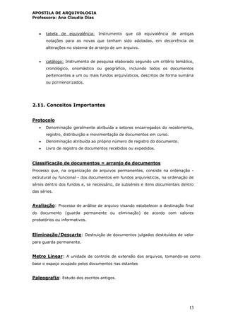 APOSTILA DE ARQUIVOLOGIA
Professora: Ana Claudia Dias
13
 tabela de equivalência: Instrumento que dá equivalência de antigas
notações para as novas que tenham sido adotadas, em decorrência de
alterações no sistema de arranjo de um arquivo.
 catálogo: Instrumento de pesquisa elaborado segundo um critério temático,
cronológico, onomástico ou geográfico, incluindo todos os documentos
pertencentes a um ou mais fundos arquivísticos, descritos de forma sumária
ou pormenorizados.
2.11. Conceitos Importantes
Protocolo
 Denominação geralmente atribuída a setores encarregados do recebimento,
registro, distribuição e movimentação de documentos em curso.
 Denominação atribuída ao próprio número de registro do documento.
 Livro de registro de documentos recebidos ou expedidos.
Classificação de documentos = arranjo de documentos
Processo que, na organização de arquivos permanentes, consiste na ordenação -
estrutural ou funcional - dos documentos em fundos arquivísticos, na ordenação de
séries dentro dos fundos e, se necessário, de subséries e itens documentais dentro
das séries.
Avaliação: Processo de análise de arquivo visando estabelecer a destinação final
do documento (guarda permanente ou eliminação) de acordo com valores
probatórios ou informativos.
Eliminação/Descarte: Destruição de documentos julgados destituídos de valor
para guarda permanente.
Metro Linear: A unidade de controle de extensão dos arquivos, tomando-se como
base o espaço ocupado pelos documentos nas estantes
Paleografia: Estudo dos escritos antigos.
 