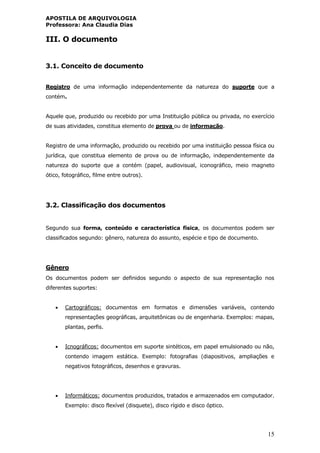 APOSTILA DE ARQUIVOLOGIA
Professora: Ana Claudia Dias
15
III. O documento
3.1. Conceito de documento
Registro de uma informação independentemente da natureza do suporte que a
contém.
Aquele que, produzido ou recebido por uma Instituição pública ou privada, no exercício
de suas atividades, constitua elemento de prova ou de informação.
Registro de uma informação, produzido ou recebido por uma instituição pessoa física ou
jurídica, que constitua elemento de prova ou de informação, independentemente da
natureza do suporte que a contém (papel, audiovisual, iconográfico, meio magneto
ótico, fotográfico, filme entre outros).
3.2. Classificação dos documentos
Segundo sua forma, conteúdo e característica física, os documentos podem ser
classificados segundo: gênero, natureza do assunto, espécie e tipo de documento.
Gênero
Os documentos podem ser definidos segundo o aspecto de sua representação nos
diferentes suportes:
 Cartográficos: documentos em formatos e dimensões variáveis, contendo
representações geográficas, arquitetônicas ou de engenharia. Exemplos: mapas,
plantas, perfis.
 Icnográficos: documentos em suporte sintéticos, em papel emulsionado ou não,
contendo imagem estática. Exemplo: fotografias (diapositivos, ampliações e
negativos fotográficos, desenhos e gravuras.
 Informáticos: documentos produzidos, tratados e armazenados em computador.
Exemplo: disco flexível (disquete), disco rígido e disco óptico.
 