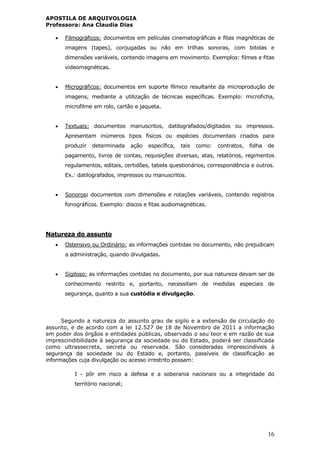 APOSTILA DE ARQUIVOLOGIA
Professora: Ana Claudia Dias
16
 Filmográficos: documentos em películas cinematográficas e fitas magnéticas de
imagens (tapes), conjugadas ou não em trilhas sonoras, com bitolas e
dimensões variáveis, contendo imagens em movimento. Exemplos: filmes e fitas
videomagnéticas.
 Micrográficos: documentos em suporte fílmico resultante da microprodução de
imagens, mediante a utilização de técnicas específicas. Exemplo: microficha,
microfilme em rolo, cartão e jaqueta.
 Textuais: documentos manuscritos, datilografados/digitados ou impressos.
Apresentam inúmeros tipos físicos ou espécies documentais criados para
produzir determinada ação específica, tais como: contratos, folha de
pagamento, livros de contas, requisições diversas, atas, relatórios, regimentos
regulamentos, editais, certidões, tabela questionários, correspondência e outros.
Ex.: datilografados, impressos ou manuscritos.
 Sonoros: documentos com dimensões e rotações variáveis, contendo registros
fonográficos. Exemplo: discos e fitas audiomagnéticas.
Natureza do assunto
 Ostensivo ou Ordinário: as informações contidas no documento, não prejudicam
a administração, quando divulgadas.
 Sigiloso: as informações contidas no documento, por sua natureza devam ser de
conhecimento restrito e, portanto, necessitam de medidas especiais de
segurança, quanto a sua custódia e divulgação.
Segundo a natureza do assunto grau de sigilo e a extensão de circulação do
assunto, e de acordo com a lei 12.527 de 18 de Novembro de 2011 a informação
em poder dos órgãos e entidades públicas, observado o seu teor e em razão de sua
imprescindibilidade à segurança da sociedade ou do Estado, poderá ser classificada
como ultrassecreta, secreta ou reservada. São consideradas imprescindíveis à
segurança da sociedade ou do Estado e, portanto, passíveis de classificação as
informações cuja divulgação ou acesso irrestrito possam:
I - pôr em risco a defesa e a soberania nacionais ou a integridade do
território nacional;
 