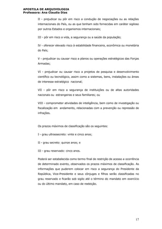 APOSTILA DE ARQUIVOLOGIA
Professora: Ana Claudia Dias
17
II - prejudicar ou pôr em risco a condução de negociações ou as relações
internacionais do País, ou as que tenham sido fornecidas em caráter sigiloso
por outros Estados e organismos internacionais;
III - pôr em risco a vida, a segurança ou a saúde da população;
IV - oferecer elevado risco à estabilidade financeira, econômica ou monetária
do País;
V - prejudicar ou causar risco a planos ou operações estratégicos das Forças
Armadas;
VI - prejudicar ou causar risco a projetos de pesquisa e desenvolvimento
científico ou tecnológico, assim como a sistemas, bens, instalações ou áreas
de interesse estratégico nacional;
VII - pôr em risco a segurança de instituições ou de altas autoridades
nacionais ou estrangeiras e seus familiares; ou
VIII - comprometer atividades de inteligência, bem como de investigação ou
fiscalização em andamento, relacionadas com a prevenção ou repressão de
infrações.
Os prazos máximos de classificação são os seguintes:
I - grau ultrassecreto: vinte e cinco anos;
II - grau secreto: quinze anos; e
III - grau reservado: cinco anos.
Poderá ser estabelecida como termo final de restrição de acesso a ocorrência
de determinado evento, observados os prazos máximos de classificação. As
informações que puderem colocar em risco a segurança do Presidente da
República, Vice-Presidente e seus cônjuges e filhos serão classificadas no
grau reservado e ficarão sob sigilo até o término do mandato em exercício
ou do último mandato, em caso de reeleição.
 