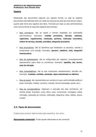 APOSTILA DE ARQUIVOLOGIA
Professora: Ana Claudia Dias
18
Espécie
Designação dos documentos segundo seu aspecto formal, ou seja as espécies
documentais são definidas tanto em razão da natureza dos atos que lhes deram origem,
quanto pela forma dos registros dos fatos. Tomando por base os atos administrativos
mais comuns temos as seguintes espécies documentais:
 Atos normativos: são as regras e normas expedidas por autoridades
administrativas. Exemplos: medida provisória, decreto, estatuto,
regimento, regulamento, resolução, portaria, instrução normativa,
ordem de serviço, decisão, acórdãos, despacho provisório.
 Atos enunciativos: são os opinativos que esclarecem os assuntos, visando a
fundamentar uma solução. Exemplos: parecer, relatório, voto, despacho
interlocutório.
 Atos de assentamento: são os configurados por registros, consubstanciando
assentamento sobre fatos ou ocorrências. Exemplos: apostila, ata, termo,
auto de infração.
 Atos comprobatórios: são os que comprovam assentamentos, decisões etc.
Exemplos: traslado, certidão, atestado, cópia autenticada ou idêntica.
 Atos de ajuste: são representados por acordos em que a administração pública é
parte. Exemplos: tratado, convênio, contrato, termos (transação, ajuste, etc.).
 Atos de correspondência: objetivam a execução dos atos normativos, em
sentido amplo. Exemplos: aviso, ofício, carta, memorando, mensagem, edital,
intimação, exposição de motivos, notificação, telegrama, telex, telefax, alvará,
circular.
3.3. Tipos de documentos
Criados para produzir determinada ação específica, tais como:
Documento comercial: É todo aquele relacionado ao ato comercial.
 