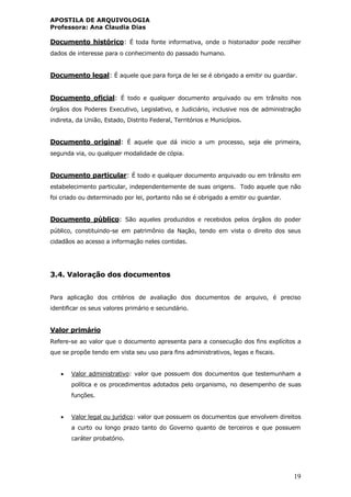 APOSTILA DE ARQUIVOLOGIA
Professora: Ana Claudia Dias
19
Documento histórico: É toda fonte informativa, onde o historiador pode recolher
dados de interesse para o conhecimento do passado humano.
Documento legal: É aquele que para força de lei se é obrigado a emitir ou guardar.
Documento oficial: É todo e qualquer documento arquivado ou em trânsito nos
órgãos dos Poderes Executivo, Legislativo, e Judiciário, inclusive nos de administração
indireta, da União, Estado, Distrito Federal, Territórios e Municípios.
Documento original: É aquele que dá inicio a um processo, seja ele primeira,
segunda via, ou qualquer modalidade de cópia.
Documento particular: É todo e qualquer documento arquivado ou em trânsito em
estabelecimento particular, independentemente de suas origens. Todo aquele que não
foi criado ou determinado por lei, portanto não se é obrigado a emitir ou guardar.
Documento público: São aqueles produzidos e recebidos pelos órgãos do poder
público, constituindo-se em patrimônio da Nação, tendo em vista o direito dos seus
cidadãos ao acesso a informação neles contidas.
3.4. Valoração dos documentos
Para aplicação dos critérios de avaliação dos documentos de arquivo, é preciso
identificar os seus valores primário e secundário.
Valor primário
Refere-se ao valor que o documento apresenta para a consecução dos fins explícitos a
que se propõe tendo em vista seu uso para fins administrativos, legas e fiscais.
 Valor administrativo: valor que possuem dos documentos que testemunham a
política e os procedimentos adotados pelo organismo, no desempenho de suas
funções.
 Valor legal ou jurídico: valor que possuem os documentos que envolvem direitos
a curto ou longo prazo tanto do Governo quanto de terceiros e que possuem
caráter probatório.
 