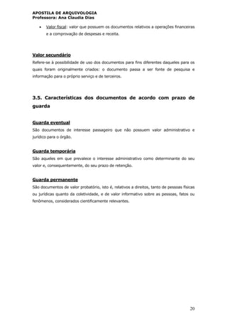APOSTILA DE ARQUIVOLOGIA
Professora: Ana Claudia Dias
20
 Valor fiscal: valor que possuem os documentos relativos a operações financeiras
e a comprovação de despesas e receita.
Valor secundário
Refere-se à possibilidade de uso dos documentos para fins diferentes daqueles para os
quais foram originalmente criados: o documento passa a ser fonte de pesquisa e
informação para o próprio serviço e de terceiros.
3.5. Características dos documentos de acordo com prazo de
guarda
Guarda eventual
São documentos de interesse passageiro que não possuem valor administrativo e
jurídico para o órgão.
Guarda temporária
São aqueles em que prevalece o interesse administrativo como determinante do seu
valor e, consequentemente, do seu prazo de retenção.
Guarda permanente
São documentos de valor probatório, isto é, relativos a direitos, tanto de pessoas físicas
ou jurídicas quanto da coletividade, e de valor informativo sobre as pessoas, fatos ou
fenômenos, considerados cientificamente relevantes.
 