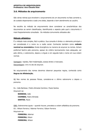 APOSTILA DE ARQUIVOLOGIA
Professora: Ana Claudia Dias
21
3.6. Métodos de arquivamento
São várias rotinas que envolvem o arquivamento de um documento na fase corrente e,
do cuidado dispensando a cada uma delas, depende o bom atendimento ao usuário.
Na escolha do método de arquivamento deve considerar as características dos
documentos ao serem classificados, identificando o aspecto pelo qual o documento é
mais freqüentemente consultado. Os métodos comumente utilizados são:
Método alfabético
É o método mais simples, fácil e prático. Sua consulta é direta e o elemento principal a
ser considerado é o nome ou a razão social. Conhecido também como método
nominal ou onomástico. Existe divergência na maneira de arquivar os nomes. Acham
preferível fazê-lo pelo prenome, apesar do critério tecnicamente mais adequado, ser
pelo último, o sobrenome, depois a vírgula e em seguida todo o nome em sua ordem
normal.
Vantagem: rapidez, fácil implantação, acesso direto e manuseio.
Desvantagem: erro no ato de arquivar.
No arquivamento dos nomes devemos observar pequenas regras, conhecida como
Regras de Alfabetação.
1) Nos nomes de pessoas físicas, considera-se o último sobrenome e depois o
prenome.
Ex.: João Barbosa / Pedro Almeida Coimbra / Paulo Santos
Arquivam-se:
BARBOSA, João
COIMBRA, Pedro Almeida
SANTOS, Paulo
OBS: Sobrenomes iguais – quando houver, prevalece a ordem alfabética do prenome.
EX.: Wilson Ferreira / Ademar Ferreira / Edson Ferreira
Arquivam-se:
FERREIRA, Ademar
FERREIRA, Edson
FERREIRA, Wilson
 