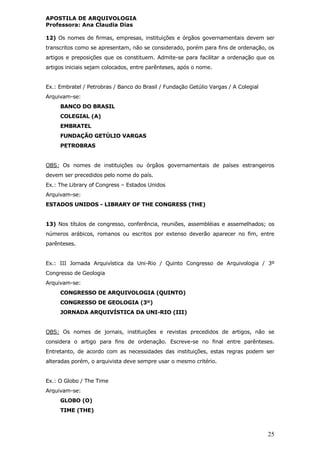 APOSTILA DE ARQUIVOLOGIA
Professora: Ana Claudia Dias
25
12) Os nomes de firmas, empresas, instituições e órgãos governamentais devem ser
transcritos como se apresentam, não se considerado, porém para fins de ordenação, os
artigos e preposições que os constituem. Admite-se para facilitar a ordenação que os
artigos iniciais sejam colocados, entre parênteses, após o nome.
Ex.: Embratel / Petrobras / Banco do Brasil / Fundação Getúlio Vargas / A Colegial
Arquivam-se:
BANCO DO BRASIL
COLEGIAL (A)
EMBRATEL
FUNDAÇÃO GETÚLIO VARGAS
PETROBRAS
OBS: Os nomes de instituições ou órgãos governamentais de países estrangeiros
devem ser precedidos pelo nome do país.
Ex.: The Library of Congress – Estados Unidos
Arquivam-se:
ESTADOS UNIDOS - LIBRARY OF THE CONGRESS (THE)
13) Nos títulos de congresso, conferência, reuniões, assembléias e assemelhados; os
números arábicos, romanos ou escritos por extenso deverão aparecer no fim, entre
parênteses.
Ex.: III Jornada Arquivística da Uni-Rio / Quinto Congresso de Arquivologia / 3º
Congresso de Geologia
Arquivam-se:
CONGRESSO DE ARQUIVOLOGIA (QUINTO)
CONGRESSO DE GEOLOGIA (3º)
JORNADA ARQUIVÍSTICA DA UNI-RIO (III)
OBS: Os nomes de jornais, instituições e revistas precedidos de artigos, não se
considera o artigo para fins de ordenação. Escreve-se no final entre parênteses.
Entretanto, de acordo com as necessidades das instituições, estas regras podem ser
alteradas porém, o arquivista deve sempre usar o mesmo critério.
Ex.: O Globo / The Time
Arquivam-se:
GLOBO (O)
TIME (THE)
 