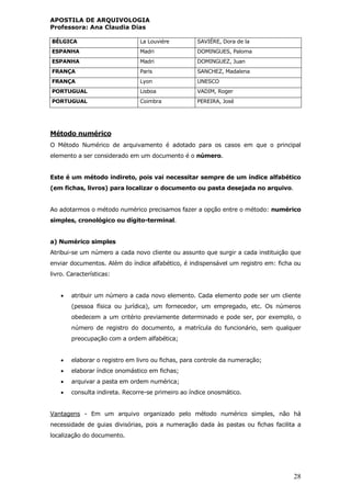 APOSTILA DE ARQUIVOLOGIA
Professora: Ana Claudia Dias
28
BÉLGICA La Louviére SAVIÉRE, Dora de la
ESPANHA Madri DOMINGUES, Paloma
ESPANHA Madri DOMINGUEZ, Juan
FRANÇA Paris SANCHEZ, Madalena
FRANÇA Lyon UNESCO
PORTUGUAL Lisboa VADIM, Roger
PORTUGUAL Coimbra PEREIRA, José
Método numérico
O Método Numérico de arquivamento é adotado para os casos em que o principal
elemento a ser considerado em um documento é o número.
Este é um método indireto, pois vai necessitar sempre de um índice alfabético
(em fichas, livros) para localizar o documento ou pasta desejada no arquivo.
Ao adotarmos o método numérico precisamos fazer a opção entre o método: numérico
simples, cronológico ou dígito-terminal.
a) Numérico simples
Atribui-se um número a cada novo cliente ou assunto que surgir a cada instituição que
enviar documentos. Além do índice alfabético, é indispensável um registro em: ficha ou
livro. Características:
 atribuir um número a cada novo elemento. Cada elemento pode ser um cliente
(pessoa física ou jurídica), um fornecedor, um empregado, etc. Os números
obedecem a um critério previamente determinado e pode ser, por exemplo, o
número de registro do documento, a matrícula do funcionário, sem qualquer
preocupação com a ordem alfabética;
 elaborar o registro em livro ou fichas, para controle da numeração;
 elaborar índice onomástico em fichas;
 arquivar a pasta em ordem numérica;
 consulta indireta. Recorre-se primeiro ao índice onosmático.
Vantagens - Em um arquivo organizado pelo método numérico simples, não há
necessidade de guias divisórias, pois a numeração dada às pastas ou fichas facilita a
localização do documento.
 