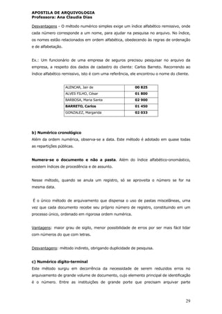 APOSTILA DE ARQUIVOLOGIA
Professora: Ana Claudia Dias
29
Desvantagens - O método numérico simples exige um índice alfabético remissivo, onde
cada número corresponde a um nome, para ajudar na pesquisa no arquivo. No índice,
os nomes estão relacionados em ordem alfabética, obedecendo às regras de ordenação
e de alfabetação.
Ex.: Um funcionário de uma empresa de seguros precisou pesquisar no arquivo da
empresa, a respeito dos dados de cadastro do cliente: Carlos Barreto. Recorrendo ao
índice alfabético remissivo, isto é com uma referência, ele encontrou o nome do cliente.
ALENCAR, Jair de 00 825
ALVES FILHO, César 01 800
BARBOSA, Maria Santa 02 900
BARRETO, Carlos 01 450
GONZALEZ, Margarida 02 033
b) Numérico cronológico
Além da ordem numérica, observa-se a data. Este método é adotado em quase todas
as repartições públicas.
Numera-se o documento e não a pasta. Além do índice alfabético-onomástico,
existem índices de procedência e de assunto.
Nesse método, quando se anula um registro, só se aproveita o número se for na
mesma data.
É o único método de arquivamento que dispensa o uso de pastas miscelâneas, uma
vez que cada documento recebe seu próprio número de registro, constituindo em um
processo único, ordenado em rigorosa ordem numérica.
Vantagens: maior grau de sigilo, menor possibilidade de erros por ser mais fácil lidar
com números do que com letras.
Desvantagens: método indireto, obrigando duplicidade de pesquisa.
c) Numérico dígito-terminal
Este método surgiu em decorrência da necessidade de serem reduzidos erros no
arquivamento de grande volume de documento, cujo elemento principal de identificação
é o número. Entre as instituições de grande porte que precisam arquivar parte
 