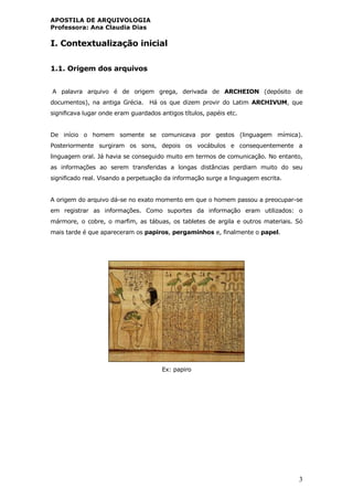 APOSTILA DE ARQUIVOLOGIA
Professora: Ana Claudia Dias
3
I. Contextualização inicial
1.1. Origem dos arquivos
A palavra arquivo é de origem grega, derivada de ARCHEION (depósito de
documentos), na antiga Grécia. Há os que dizem provir do Latim ARCHIVUM, que
significava lugar onde eram guardados antigos títulos, papéis etc.
De início o homem somente se comunicava por gestos (linguagem mímica).
Posteriormente surgiram os sons, depois os vocábulos e consequentemente a
linguagem oral. Já havia se conseguido muito em termos de comunicação. No entanto,
as informações ao serem transferidas a longas distâncias perdiam muito do seu
significado real. Visando a perpetuação da informação surge a linguagem escrita.
A origem do arquivo dá-se no exato momento em que o homem passou a preocupar-se
em registrar as informações. Como suportes da informação eram utilizados: o
mármore, o cobre, o marfim, as tábuas, os tabletes de argila e outros materiais. Só
mais tarde é que apareceram os papiros, pergaminhos e, finalmente o papel.
Ex: papiro
 