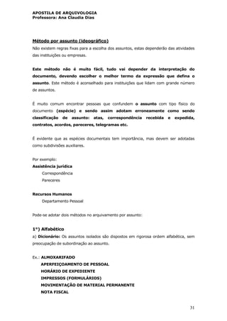APOSTILA DE ARQUIVOLOGIA
Professora: Ana Claudia Dias
31
Método por assunto (ideográfico)
Não existem regras fixas para a escolha dos assuntos, estas dependerão das atividades
das instituições ou empresas.
Este método não é muito fácil, tudo vai depender da interpretação do
documento, devendo escolher o melhor termo da expressão que defina o
assunto. Este método é aconselhado para instituições que lidam com grande número
de assuntos.
É muito comum encontrar pessoas que confundem o assunto com tipo físico do
documento (espécie) e sendo assim adotam erroneamente como sendo
classificação de assunto: atas, correspondência recebida e expedida,
contratos, acordos, pareceres, telegramas etc.
É evidente que as espécies documentais tem importância, mas devem ser adotadas
como subdivisões auxiliares.
Por exemplo:
Assistência jurídica
Correspondência
Pareceres
Recursos Humanos
Departamento Pessoal
Pode-se adotar dois métodos no arquivamento por assunto:
1°) Alfabético
a) Dicionário: Os assuntos isolados são dispostos em rigorosa ordem alfabética, sem
preocupação de subordinação ao assunto.
Ex.: ALMOXARIFADO
APERFEIÇOAMENTO DE PESSOAL
HORÁRIO DE EXPEDIENTE
IMPRESSOS (FORMULÁRIOS)
MOVIMENTAÇÃO DE MATERIAL PERMANENTE
NOTA FISCAL
 