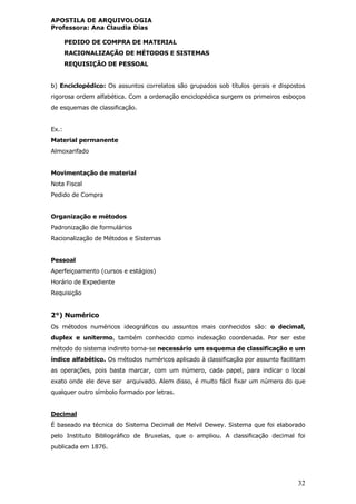 APOSTILA DE ARQUIVOLOGIA
Professora: Ana Claudia Dias
32
PEDIDO DE COMPRA DE MATERIAL
RACIONALIZAÇÃO DE MÉTODOS E SISTEMAS
REQUISIÇÃO DE PESSOAL
b) Enciclopédico: Os assuntos correlatos são grupados sob títulos gerais e dispostos
rigorosa ordem alfabética. Com a ordenação enciclopédica surgem os primeiros esboços
de esquemas de classificação.
Ex.:
Material permanente
Almoxarifado
Movimentação de material
Nota Fiscal
Pedido de Compra
Organização e métodos
Padronização de formulários
Racionalização de Métodos e Sistemas
Pessoal
Aperfeiçoamento (cursos e estágios)
Horário de Expediente
Requisição
2°) Numérico
Os métodos numéricos ideográficos ou assuntos mais conhecidos são: o decimal,
duplex e unitermo, também conhecido como indexação coordenada. Por ser este
método do sistema indireto torna-se necessário um esquema de classificação e um
índice alfabético. Os métodos numéricos aplicado à classificação por assunto facilitam
as operações, pois basta marcar, com um número, cada papel, para indicar o local
exato onde ele deve ser arquivado. Alem disso, é muito fácil fixar um número do que
qualquer outro símbolo formado por letras.
Decimal
É baseado na técnica do Sistema Decimal de Melvil Dewey. Sistema que foi elaborado
pelo Instituto Bibliográfico de Bruxelas, que o ampliou. A classificação decimal foi
publicada em 1876.
 