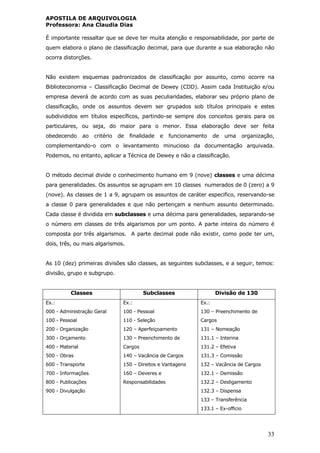 APOSTILA DE ARQUIVOLOGIA
Professora: Ana Claudia Dias
33
É importante ressaltar que se deve ter muita atenção e responsabilidade, por parte de
quem elabora o plano de classificação decimal, para que durante a sua elaboração não
ocorra distorções.
Não existem esquemas padronizados de classificação por assunto, como ocorre na
Biblioteconomia – Classificação Decimal de Dewey (CDD). Assim cada Instituição e/ou
empresa deverá de acordo com as suas peculiaridades, elaborar seu próprio plano de
classificação, onde os assuntos devem ser grupados sob títulos principais e estes
subdivididos em títulos específicos, partindo-se sempre dos conceitos gerais para os
particulares, ou seja, do maior para o menor. Essa elaboração deve ser feita
obedecendo ao critério de finalidade e funcionamento de uma organização,
complementando-o com o levantamento minucioso da documentação arquivada.
Podemos, no entanto, aplicar a Técnica de Dewey e não a classificação.
O método decimal divide o conhecimento humano em 9 (nove) classes e uma décima
para generalidades. Os assuntos se agrupam em 10 classes numerados de 0 (zero) a 9
(nove). As classes de 1 a 9, agrupam os assuntos de caráter especifico, reservando-se
a classe 0 para generalidades e que não pertençam a nenhum assunto determinado.
Cada classe é dividida em subclasses e uma décima para generalidades, separando-se
o número em classes de três algarismos por um ponto. A parte inteira do número é
composta por três algarismos. A parte decimal pode não existir, como pode ter um,
dois, três, ou mais algarismos.
As 10 (dez) primeiras divisões são classes, as seguintes subclasses, e a seguir, temos:
divisão, grupo e subgrupo.
Classes Subclasses Divisão de 130
Ex.:
000 - Administração Geral
100 - Pessoal
200 - Organização
300 - Orçamento
400 - Material
500 - Obras
600 - Transporte
700 - Informações
800 - Publicações
900 - Divulgação
Ex.:
100 - Pessoal
110 - Seleção
120 – Aperfeiçoamento
130 – Preenchimento de
Cargos
140 – Vacância de Cargos
150 – Direitos e Vantagens
160 – Deveres e
Responsabilidades
Ex.:
130 – Preenchimento de
Cargos
131 – Nomeação
131.1 – Interina
131.2 – Efetiva
131.3 – Comissão
132 – Vacância de Cargos
132.1 – Demissão
132.2 – Desligamento
132.3 – Dispensa
133 – Transferência
133.1 – Ex-officio
 