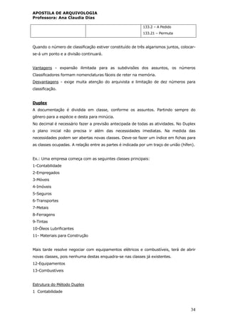 APOSTILA DE ARQUIVOLOGIA
Professora: Ana Claudia Dias
34
133.2 – A Pedido
133.21 – Permuta
Quando o número de classificação estiver constituído de três algarismos juntos, colocar-
se-á um ponto e a divisão continuará.
Vantagens - expansão ilimitada para as subdivisões dos assuntos, os números
Classificadores formam nomenclaturas fáceis de reter na memória.
Desvantagens - exige muita atenção do arquivista e limitação de dez números para
classificação.
Duplex
A documentação é dividida em classe, conforme os assuntos. Partindo sempre do
gênero para a espécie e desta para minúcia.
No decimal é necessário fazer a previsão antecipada de todas as atividades. No Duplex
o plano inicial não precisa ir além das necessidades imediatas. Na medida das
necessidades podem ser abertas novas classes. Deve-se fazer um índice em fichas para
as classes ocupadas. A relação entre as partes é indicada por um traço de união (hífen).
Ex.: Uma empresa começa com as seguintes classes principais:
1-Contabilidade
2-Empregados
3-Móveis
4-Imóveis
5-Seguros
6-Transportes
7-Metais
8-Ferragens
9-Tintas
10-Óleos Lubrificantes
11- Materiais para Construção
Mais tarde resolve negociar com equipamentos elétricos e combustíveis, terá de abrir
novas classes, pois nenhuma destas enquadra-se nas classes já existentes.
12-Equipamentos
13-Combustíveis
Estrutura do Método Duplex
1 Contabilidade
 
