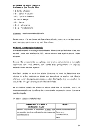 APOSTILA DE ARQUIVOLOGIA
Professora: Ana Claudia Dias
35
1-1 Contas a Receber
1-1-1 Contas do Governo
1-1-2 Contas da Prefeitura
1-2 Contas a Pagar
1-2-1 Bancos
1-2-1-1 Ultramarino
1-2-1-2 Francês-Italiano
Vantagens – Abertura ilimitada de Classe.
Desvantagens – Se as classes não forem bem definidas, encontraremos documentos
que tratam do mesmo assunto em mais de um lugar.
Unitermo ou indexação coordenada
O método unitermo ou indexação coordenada foi desenvolvido por Mortimer Taube, nos
Estados Unidos, em princípios de 1950, sendo utilizado pela organização das Forças
Armadas.
Embora não se recomende sua aplicação nos arquivos convencionais, a indexação
coordenada vem sendo utilizada, com grande êxito, principalmente nos arquivos
especializados e arquivos especiais.
O método consiste em se atribuir a cada documento ou grupo de documentos, um
número em ordem crescente, de acordo com sua entrada no arquivo, esse número
chamado número de registro, controlado por ordem de chegada, deve ser assinalado no
documento, em lugar visível e previamente determinado.
Os documentos devem ser analisados, sendo destacados os unitermos, isto é, os
assuntos principais, que deverão ser bem determinados ou os nomes que servirem para
sua identificação.
1º passo: Elaborar uma ficha índice.
CONVERSORES DE CORRENTE
CONTINUA DE ITAIPU
N.º 0013
Resumo: Equipamentos da Hidroelétrica de Itaipu, peça
de reposição, de alimentação elétrica, conversores de
corrente continua
Palavras-chaves/Descritores
Conversores
Corrente continua
Itaipu
 