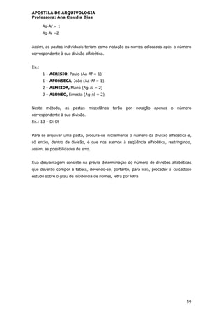 APOSTILA DE ARQUIVOLOGIA
Professora: Ana Claudia Dias
39
Aa-Af = 1
Ag-Al =2
Assim, as pastas individuais teriam como notação os nomes colocados após o número
correspondente à sua divisão alfabética.
Ex.:
1 – ACRÍSIO, Paulo (Aa-Af = 1)
1 – AFONSECA, João (Aa-Af = 1)
2 – ALMEIDA, Mário (Ag-Al = 2)
2 – ALONSO, Ernesto (Ag-Al = 2)
Neste método, as pastas miscelânea terão por notação apenas o número
correspondente à sua divisão.
Ex.: 13 – Di-Dl
Para se arquivar uma pasta, procura-se inicialmente o número da divisão alfabética e,
só então, dentro da divisão, é que nos atemos à seqüência alfabética, restringindo,
assim, as possibilidades de erro.
Sua desvantagem consiste na prévia determinação do número de divisões alfabéticas
que deverão compor a tabela, devendo-se, portanto, para isso, proceder a cuidadoso
estudo sobre o grau de incidência de nomes, letra por letra.
 