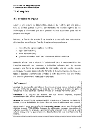APOSTILA DE ARQUIVOLOGIA
Professora: Ana Claudia Dias
4
II. O arquivo
2.1. Conceito de arquivo
Arquivo é um conjunto de documentos produzidos ou recebidos por uma pessoa
física ou jurídica, pública ou privada caracterizada pela natureza orgânica de sua
acumulação e conservado, por essas pessoas ou seus sucessores, para fins de
prova ou informação.
Portanto, a função do arquivo é de guarda e conservação dos documentos,
objetivando a sua utilização. Eles são de extrema importância para:
 reconstituição e preservação da memória;
 apoio administrativo;
 fonte de informação;
 guardião de matéria prima para trabalho de pesquisa histórica.
Podemos afirmar que o arquivo é fundamental para o desenvolvimento dos
trabalhos realizados nas empresas e instituições culturais, pois os mesmos
possuem uma forma de organização da informação, seja ela escrita, sonora,
audiovisual, impressa, desenhada etc. Portanto, é de suma importância dizer, que
todas as decisões geralmente são tomadas, a partir das informações encontradas
nos arquivos (memória da instituição ou empresa).
Saiba mais !
Arquivo é a acumulação ordenada dos documentos, em sua maioria textuais, criados
por uma instituição ou pessoa, no curso de sua atividade, e preservados para a
consecução de seus objetivos, visando à utilidade que poderão oferecer no futuro.
Biblioteca é o conjunto de material, em sua maioria impresso, disposto
ordenadamente para estudo, pesquisa e consulta.
Museus são instituições de interesse público, criadas com a finalidade de conservar,
estudar e colocar à disposição do público conjuntos de peças e objetos de valor cultural.
Apesar dos três terem a mesma função de guardar e preservar, os seus objetivos são
distintos, segundo PAES (1991) a finalidade das bibliotecas e museus é essencialmente
cultural, enquanto dos arquivos é primordialmente funcional, muito embora o valor
cultural exista, uma vez que constituem a base fundamental para o conhecimento da
história.
 