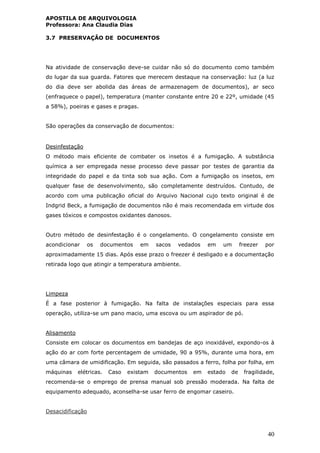 APOSTILA DE ARQUIVOLOGIA
Professora: Ana Claudia Dias
40
3.7 PRESERVAÇÂO DE DOCUMENTOS
Na atividade de conservação deve-se cuidar não só do documento como também
do lugar da sua guarda. Fatores que merecem destaque na conservação: luz (a luz
do dia deve ser abolida das áreas de armazenagem de documentos), ar seco
(enfraquece o papel), temperatura (manter constante entre 20 e 22º, umidade (45
a 58%), poeiras e gases e pragas.
São operações da conservação de documentos:
Desinfestação
O método mais eficiente de combater os insetos é a fumigação. A substância
química a ser empregada nesse processo deve passar por testes de garantia da
integridade do papel e da tinta sob sua ação. Com a fumigação os insetos, em
qualquer fase de desenvolvimento, são completamente destruídos. Contudo, de
acordo com uma publicação oficial do Arquivo Nacional cujo texto original é de
Indgrid Beck, a fumigação de documentos não é mais recomendada em virtude dos
gases tóxicos e compostos oxidantes danosos.
Outro método de desinfestação é o congelamento. O congelamento consiste em
acondicionar os documentos em sacos vedados em um freezer por
aproximadamente 15 dias. Após esse prazo o freezer é desligado e a documentação
retirada logo que atingir a temperatura ambiente.
Limpeza
É a fase posterior à fumigação. Na falta de instalações especiais para essa
operação, utiliza-se um pano macio, uma escova ou um aspirador de pó.
Alisamento
Consiste em colocar os documentos em bandejas de aço inoxidável, expondo-os à
ação do ar com forte percentagem de umidade, 90 a 95%, durante uma hora, em
uma câmara de umidificação. Em seguida, são passados a ferro, folha por folha, em
máquinas elétricas. Caso existam documentos em estado de fragilidade,
recomenda-se o emprego de prensa manual sob pressão moderada. Na falta de
equipamento adequado, aconselha-se usar ferro de engomar caseiro.
Desacidificação
 