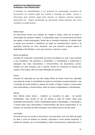 APOSTILA DE ARQUIVOLOGIA
Professora: Ana Claudia Dias
41
O processo de desacidificação é um processo de conservação preventiva de
documentos em suporte papel que retarda a formação de ácidos. Lava-se o
documento para remover papel para remover os resíduos químicos danosos
decorrentes da própria constituição do documento. Nesse processo tem como
resultado um papel alcalino.
Restauração
Os documentos devem ser tratados em relação à acidez, antes de se tentar a
restauração por qualquer método. A restauração exige um conhecimento profundo
dos papéis e tintas empregados. Vários são os métodos existentes. O método ideal
é aquele que aumenta a resistência do papel ao envelhecimento natural e às
agressões externas do meio ambiente, sem que advenha prejuízo quanto à
legibilidade e flexibilidade, e sem que aumente o volume e o peso.
Banho de gelatina
Consiste em mergulhar o documento em banho de gelatina ou cola, o que aumenta
a sua resistência, não prejudica a visibilidade e a flexibilidade e proporciona a
passagem dos raios ultravioletas e infravermelhos. Os documentos, porém,
tratados por este processo, que é natural, tornam-se suscetíveis ao ataque dos
insetos e dos fungos, além de exigir habilidade do executor.
Tecido
Processo de reparação em que são usadas folhas de tecido muito fino, aplicadas
com pasta de amido. A durabilidade do papel é aumentada consideravelmente, mas
o emprego do amido propicia o ataque de insetos e fungos, impede o exame pelos
raios ultravioletas e infravermelhos, além de reduzir a legibilidade e a flexibilidade.
Silking
Este método utiliza tecido – crepeline ou musseline de seda – de grande
durabilidade, mas, devido ao uso de adesivo à base de amido, afeta suas
qualidades permanentes. Tanto a legibilidade quanto a flexibilidade, a reprodução e
o exame pelos raios ultravioletas e infravermelhos são pouco prejudicados. É, no
entanto, um processo de difícil execução, cuja matéria prima é de alto custo.
Laminação
Processo em que se envolve o documento, nas duas faces, com uma folha de papel
de seda e outra de acetato de celulose, colocando-o numa prensa hidráulica. O
acetato de celulose, por ser termoplástico, adere ao documento, juntamente com o
 
