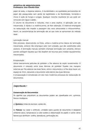 APOSTILA DE ARQUIVOLOGIA
Professora: Ana Claudia Dias
42
papel de seda, e dispensa adesivo. A durabilidade e as qualidades permanentes do
papel são asseguradas sem perda da legibilidade e da flexibilidade, tornando-o
imune à ação de fungos e pragas. Qualquer mancha resultante do uso pode ser
removida com água e sabão.
O volume do documento é reduzido, mas o peso duplica. A aplicação, por ser
mecanizada, é rápida e a matéria-prima, de fácil obtenção. O material empregado
na restauração não impede a passagem dos raios ultravioletas e infravermelhos.
Assim, as características da laminação são as que mais se aproximam do método
ideal.
Laminação manual
Este processo, desenvolvido na Índia, utiliza a matéria-prima básica da laminação
mecanizada, embora não empregue calor nem pressão, que são substituídos pela
acetona. A laminação manual, também chamada laminação com solvente, oferece
grande vantagem àqueles que não dispõem de recursos para instalar equipamentos
mecanizados.
Encapsulação
Utiliza basicamente películas de poliéster e fita adesiva de duplo revestimento. O
documento é colocado entre duas lâminas de poliéster fixadas nas margens
externas por fita adesiva nas duas faces; entre o documento e a fita deve haver um
espaço de 3mm, deixando o documento solto dentro das duas lâminas.
A encapsulação é considerada um dos mais modernos processos de restauração de
documentos.
Importante !
Conservação de Documentos
Os agentes que prejudicam os documentos podem ser classificados em: químicos,
físicos e biológicos.
a) Químico: tintas de escrever; acidez etc.
b) Físicos: luz (solar e artificial); umidade (para guarda de documento é desejável
ambiente seco), temperatura (o calor acelera a deteorização do papel) e outros vários
fatores que danificam: orelha, dobraduras, perfurações etc.
 