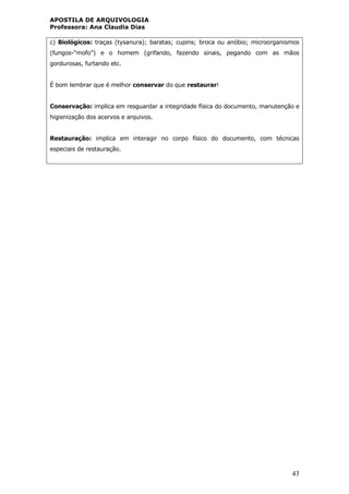 APOSTILA DE ARQUIVOLOGIA
Professora: Ana Claudia Dias
43
c) Biológicos: traças (tysanura); baratas; cupins; broca ou anóbio; microorganismos
(fungos-“mofo”) e o homem (grifando, fazendo sinais, pegando com as mãos
gordurosas, furtando etc.
É bom lembrar que é melhor conservar do que restaurar!
Conservação: implica em resguardar a integridade física do documento, manutenção e
higienização dos acervos e arquivos.
Restauração: implica em interagir no corpo físico do documento, com técnicas
especiais de restauração.
 