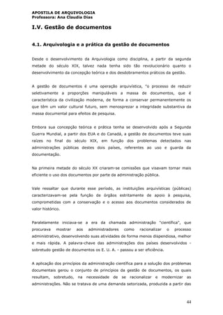APOSTILA DE ARQUIVOLOGIA
Professora: Ana Claudia Dias
44
I.V. Gestão de documentos
4.1. Arquivologia e a prática da gestão de documentos
Desde o desenvolvimento da Arquivologia como disciplina, a partir da segunda
metade do século XIX, talvez nada tenha sido tão revolucionário quanto o
desenvolvimento da concepção teórica e dos desdobramentos práticos da gestão.
A gestão de documentos é uma operação arquivística, "o processo de reduzir
seletivamente a proporções manipuláveis a massa de documentos, que é
característica da civilização moderna, de forma a conservar permanentemente os
que têm um valor cultural futuro, sem menosprezar a integridade substantiva da
massa documental para efeitos de pesquisa.
Embora sua concepção teórica e prática tenha se desenvolvido após a Segunda
Guerra Mundial, a partir dos EUA e do Canadá, a gestão de documentos teve suas
raízes no final do século XIX, em função dos problemas detectados nas
administrações públicas destes dois países, referentes ao uso e guarda da
documentação.
Na primeira metade do século XX criaram-se comissões que visavam tornar mais
eficiente o uso dos documentos por parte da administração pública.
Vale ressaltar que durante esse período, as instituições arquivísticas (públicas)
caracterizavam-se pela função de órgãos estritamente de apoio à pesquisa,
comprometidas com a conservação e o acesso aos documentos considerados de
valor histórico.
Paralelamente iniciava-se a era da chamada administração "científica", que
procurava mostrar aos administradores como racionalizar o processo
administrativo, desenvolvendo suas atividades de forma menos dispendiosa, melhor
e mais rápida. A palavra-chave das administrações dos países desenvolvidos -
sobretudo gestão de documentos os E. U. A. - passou a ser eficiência.
A aplicação dos princípios da administração científica para a solução dos problemas
documentais gerou o conjunto de princípios da gestão de documentos, os quais
resultam, sobretudo, na necessidade de se racionalizar e modernizar as
administrações. Não se tratava de uma demanda setorizada, produzida a partir das
 