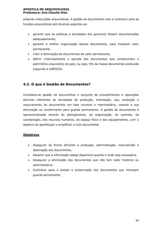 APOSTILA DE ARQUIVOLOGIA
Professora: Ana Claudia Dias
45
próprias instituições arquivísticas. A gestão de documentos veio a contribuir para as
funções arquivísticas sob diversos aspectos ao:
 garantir que as políticas e atividades dos governos fossem documentadas
adequadamente;
 garantir a melhor organização desses documentos, caso tivessem valor
permanente;
 inibir a eliminação de documentos de valor permanente;
 definir criteriosamente a parcela dos documentos que constituiriam o
patrimônio arquivístico do país, ou seja, 5% da massa documental produzida
(segundo a UNESCO).
4.2. O que é Gestão de Documentos?
Considera-se gestão de documentos o conjunto de procedimentos e operações
técnicas referentes às atividades de produção, tramitação, uso, avaliação e
arquivamento de documentos em fase corrente e intermediária, visando a sua
eliminação ou recolhimento para guarda permanente. A gestão de documentos é
operacionalizada através do planejamento, da organização, do controle, da
coordenação, dos recursos humanos, do espaço físico e dos equipamentos, com o
objetivo de aperfeiçoar e simplificar o ciclo documental.
Objetivos
 Assegurar de forma eficiente a produção, administração, manutenção e
destinação dos documentos.
 Garantir que a informação esteja disponível quando e onde seja necessária.
 Assegurar a eliminação dos documentos que não tem valor histórico ou
administrativo.
 Contribuir para o acesso e preservação dos documentos que mereçam
guarda permanente.
 