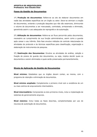 APOSTILA DE ARQUIVOLOGIA
Professora: Ana Claudia Dias
46
Fases da Gestão de Documentos
1ª) Produção de documentos: Refere-se ao ato de elaborar documentos em
razão das atividades específicas de um órgão ou setor. Deve-se otimizar a criação
de documentos, evitando a produção daqueles que não são essenciais, diminuindo
o volume de documentos a ser manuseado, controlado, armazenado e eliminado,
garantindo assim o uso adequados de reprografia e de automação.
2ª) Utilização de documentos: Refere-se ao fluxo percorrido pelos documentos,
necessário ao cumprimento de sua função administrativa, assim como a guarda
após cessar o seu trâmite. Esta fase envolve métodos de controle relacionados às
atividades de protocolo e às técnicas específicas para classificação, organização e
elaboração de instrumentos de pesquisa.
3ª) Destinação dos Documentos: Envolve as atividades de análise, seleção e
fixação de prazos de guarda dos documentos, ou seja, implica decidir quais os
documentos a serem eliminados e quais serão preservados permanentemente.
Níveis de Aplicação da Gestão de Documentos
Nível mínimo: Estabelece que os órgãos devem contar, ao menos, com o
programa de retenção e eliminação de documentos.
Nível mínimo ampliado: Complementa o primeiro nível com a existência de um
ou mais centros de arquivamento intermediário.
Nível intermediário: Compreende os dois primeiros níveis, inclui a implantação de
sistemas de gerenciamento arquivos.
Nível máximo: Inclui todas as fases descritas, complementadas por uso de
recursos de automação de documentos.
 