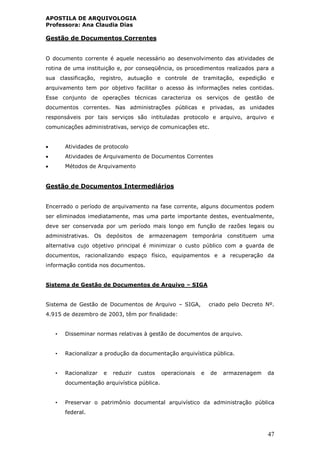 APOSTILA DE ARQUIVOLOGIA
Professora: Ana Claudia Dias
47
Gestão de Documentos Correntes
O documento corrente é aquele necessário ao desenvolvimento das atividades de
rotina de uma instituição e, por conseqüência, os procedimentos realizados para a
sua classificação, registro, autuação e controle de tramitação, expedição e
arquivamento tem por objetivo facilitar o acesso às informações neles contidas.
Esse conjunto de operações técnicas caracteriza os serviços de gestão de
documentos correntes. Nas administrações públicas e privadas, as unidades
responsáveis por tais serviços são intituladas protocolo e arquivo, arquivo e
comunicações administrativas, serviço de comunicações etc.
 Atividades de protocolo
 Atividades de Arquivamento de Documentos Correntes
 Métodos de Arquivamento
Gestão de Documentos Intermediários
Encerrado o período de arquivamento na fase corrente, alguns documentos podem
ser eliminados imediatamente, mas uma parte importante destes, eventualmente,
deve ser conservada por um período mais longo em função de razões legais ou
administrativas. Os depósitos de armazenagem temporária constituem uma
alternativa cujo objetivo principal é minimizar o custo público com a guarda de
documentos, racionalizando espaço físico, equipamentos e a recuperação da
informação contida nos documentos.
Sistema de Gestão de Documentos de Arquivo – SIGA
Sistema de Gestão de Documentos de Arquivo – SIGA, criado pelo Decreto Nº.
4.915 de dezembro de 2003, têm por finalidade:
• Disseminar normas relativas à gestão de documentos de arquivo.
• Racionalizar a produção da documentação arquivística pública.
• Racionalizar e reduzir custos operacionais e de armazenagem da
documentação arquivística pública.
• Preservar o patrimônio documental arquivístico da administração pública
federal.
 