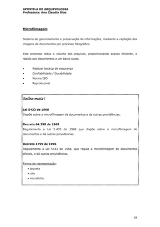 APOSTILA DE ARQUIVOLOGIA
Professora: Ana Claudia Dias
48
Microfilmagem
Sistema de gerenciamento e preservação de informações, mediante a captação das
imagens de documentos por processo fotográfico.
Este processo reduz o volume dos arquivos, proporcionando acesso eficiente, e
rápido aos documentos a um baixo custo.
 Realizar backup de segurança
 Confiabilidade / Durabilidade
 Norma ISO
 Reproduzível
Saiba mais !
Lei 5433 de 1968
Dispõe sobre a microfilmagem de documentos e da outras providências.
Decreto 64.398 de 1969
Regulamenta a Lei 5.433 de 1968 que dispõe sobre a microfilmagem de
documentos e dá outras providências.
Decreto 1799 de 1996
Regulamenta a Lei 5433 de 1968, que regula a microfilmagem de documentos
oficiais, e dá outras providências.
Forma de representação:
 jaqueta
 rolo
 microficha
 