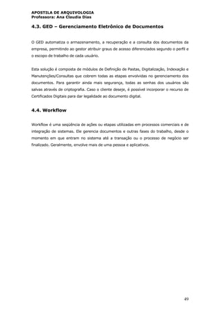 APOSTILA DE ARQUIVOLOGIA
Professora: Ana Claudia Dias
49
4.3. GED – Gerenciamento Eletrônico de Documentos
O GED automatiza o armazenamento, a recuperação e a consulta dos documentos da
empresa, permitindo ao gestor atribuir graus de acesso diferenciados segundo o perfil e
o escopo de trabalho de cada usuário.
Esta solução é composta de módulos de Definição de Pastas, Digitalização, Indexação e
Manutenções/Consultas que cobrem todas as etapas envolvidas no gerenciamento dos
documentos. Para garantir ainda mais segurança, todas as senhas dos usuários são
salvas através de criptografia. Caso o cliente deseje, é possível incorporar o recurso de
Certificados Digitais para dar legalidade ao documento digital.
4.4. Workflow
Workflow é uma seqüência de ações ou etapas utilizadas em processos comerciais e de
integração de sistemas. Ele gerencia documentos e outras fases do trabalho, desde o
momento em que entram no sistema até a transação ou o processo de negócio ser
finalizado. Geralmente, envolve mais de uma pessoa e aplicativos.
 