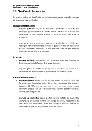 APOSTILA DE ARQUIVOLOGIA
Professora: Ana Claudia Dias
5
2.2. Classificação dos arquivos
Os arquivos podem ser classificados por entidade mantenedora, extensão, natureza
de documento e administração.
Entidade mantenedora
 arquivos públicos: conjunto de documentos produzidos ou recebidos por
instituições governamentais de âmbito federal, estadual ou municipal, em
decorrência de suas funções específicas, administrativas, judiciárias ou
legislativas.
 arquivos privados: conjunto de documentos produzidos ou recebidos por
instituições não governamentais, famílias ou pessoas físicas, em decorrência
de suas atividades específicas e que possuam uma relação orgânica
perceptível do processo de acumulação.
Extensão
 arquivos setoriais: são aqueles que funcionam junto aos criadores do
documento, cumprindo funções de arquivo corrente.
 arquivos gerais ou centrais: são aqueles que se destinam a receber os
documentos dos arquivos setoriais provenientes dos diversos órgãos.
Natureza de documento
 arquivos especiais: aquele que tem sob sua guarda documentos de formas
físicas diversas: fotografias, slides, discos, fitas magnéticas, fita cassetes,
disquetes, CD-ROM, microformas, etc., e que por essa razão, merece
tratamento especial em seu armazenamento, registro, acondicionamento,
controle, conservação e etc.
 arquivos especializados: aquele que tem sob sua custódia os documentos
resultante da experiência humana num campo específico, independente da
forma física que apresentem, como por exemplos: arquivos médicos ou
hospitalares, arquivo de engenharia e assim por diante.
 