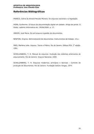 APOSTILA DE ARQUIVOLOGIA
Professora: Ana Claudia Dias
50
Referências Bibliográficas
FRANCO, Celina do Amaral Peixoto Moreira. Os arquivos nacionais e a legislação.
HORN, Guilherme. O futuro da documentação digital em debate. Artigo de jornal. O
Globo, caderno Informática etc. 24/04/2000. p. 17.
JARDIM, José Maria. Do pré-arquivo à gestão de documentos.
NEWTON, Virginia. Administración de documentos. Instrumentos de trabajo. 10 p.
PAES, Marilena Leite. Arquivo: Teoria e Prática. Rio de Janeiro. Editora FGV. 3ª
edição.
1991.
SCHELLENBERG, T. R. Manual de arquivos: Evolução dos sistemas americanos de
arquivamento. Rio de Janeiro: Arquivo Nacional, 1959.
SCHELLENBERG, T. R. Arquivos modernos; princípios e técnicas - Controle de
produção de documentos. Rio de Janeiro: Fundação Getúlio Vargas, 1974.
 