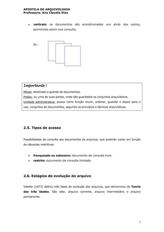 APOSTILA DE ARQUIVOLOGIA
Professora: Ana Claudia Dias
7
 verticais: os documentos são acondicionados uns atrás dos outros,
permitindo assim sua consulta.
Ex.:
Importante !
Móvel: destinado a guarda de documentos.
Prédio: ou uma de suas partes, onde são guardados os conjuntos arquivísticos.
Unidade administrativa: possui como função reunir, ordenar, guardar e dispor para o
uso, conjuntos de documentos, segundo os princípios e técnicas arquivísticas.
2.5. Tipos de acesso
Possibilidades de consulta aos documentos de arquivos, que poderão variar em função
de cláusulas restritivas:
 franqueado ou ostensivo: documento de consulta livre.
 restrito: documento de consulta limitada.
2.6. Estágios de evolução do arquivo
Valette (1973) definiu três fases de evolução dos arquivos, que denominou de Teoria
das três idades. São eles: arquivo corrente, arquivo intermediário e arquivo
permanente.
 