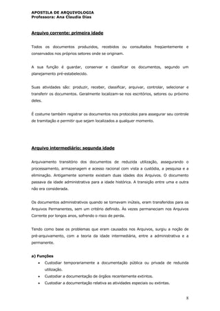 APOSTILA DE ARQUIVOLOGIA
Professora: Ana Claudia Dias
8
Arquivo corrente: primeira idade
Todos os documentos produzidos, recebidos ou consultados freqüentemente e
conservados nos próprios setores onde se originam.
A sua função é guardar, conservar e classificar os documentos, segundo um
planejamento pré-estabelecido.
Suas atividades são: produzir, receber, classificar, arquivar, controlar, selecionar e
transferir os documentos. Geralmente localizam-se nos escritórios, setores ou próximo
deles.
É costume também registrar os documentos nos protocolos para assegurar seu controle
de tramitação e permitir que sejam localizados a qualquer momento.
Arquivo intermediário: segunda idade
Arquivamento transitório dos documentos de reduzida utilização, assegurando o
processamento, armazenagem e acesso racional com vista a custódia, a pesquisa e a
eliminação. Antigamente somente existiam duas idades dos Arquivos. O documento
passava da idade administrativa para a idade histórica. A transição entre uma e outra
não era considerada.
Os documentos administrativos quando se tornavam inúteis, eram transferidos para os
Arquivos Permanentes, sem um critério definido. Às vezes permaneciam nos Arquivos
Corrente por longos anos, sofrendo o risco de perda.
Tendo como base os problemas que eram causados nos Arquivos, surgiu a noção de
pré-arquivamento, com a teoria da idade intermediária, entre a administrativa e a
permanente.
a) Funções
 Custodiar temporariamente a documentação pública ou privada de reduzida
utilização.
 Custodiar a documentação de órgãos recentemente extintos.
 Custodiar a documentação relativa as atividades especiais ou extintas.
 