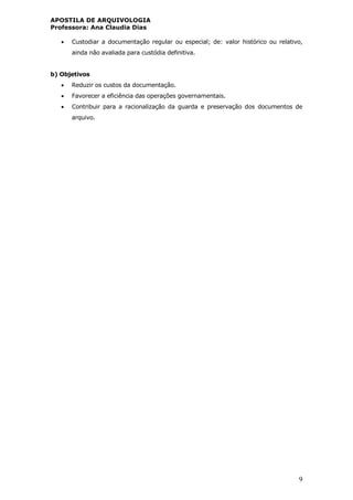 APOSTILA DE ARQUIVOLOGIA
Professora: Ana Claudia Dias
9
 Custodiar a documentação regular ou especial; de: valor histórico ou relativo,
ainda não avaliada para custódia definitiva.
b) Objetivos
 Reduzir os custos da documentação.
 Favorecer a eficiência das operações governamentais.
 Contribuir para a racionalização da guarda e preservação dos documentos de
arquivo.
 