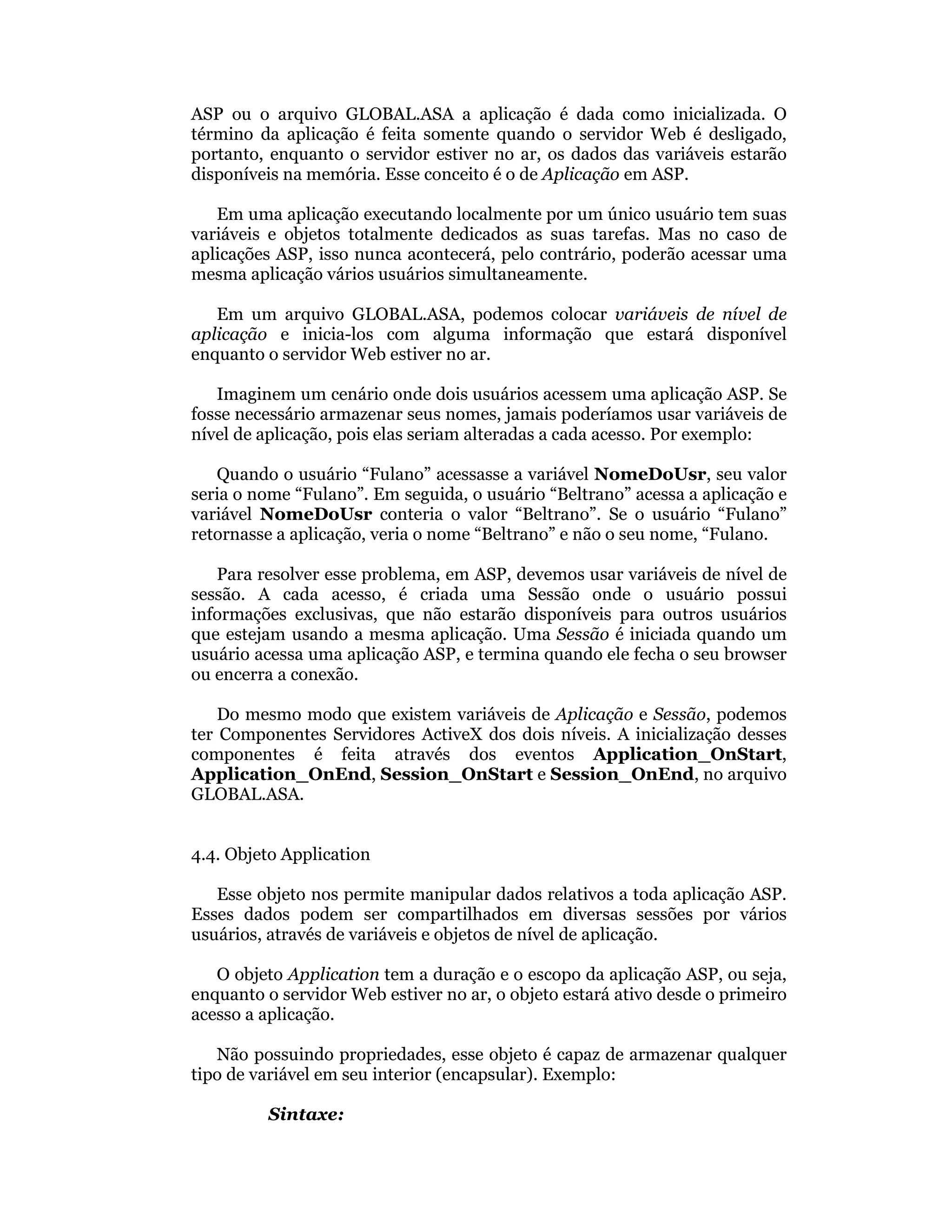 ASP ou o arquivo GLOBAL.ASA a aplicação é dada como inicializada. O
término da aplicação é feita somente quando o servidor Web é desligado,
portanto, enquanto o servidor estiver no ar, os dados das variáveis estarão
disponíveis na memória. Esse conceito é o de Aplicação em ASP.

   Em uma aplicação executando localmente por um único usuário tem suas
variáveis e objetos totalmente dedicados as suas tarefas. Mas no caso de
aplicações ASP, isso nunca acontecerá, pelo contrário, poderão acessar uma
mesma aplicação vários usuários simultaneamente.

   Em um arquivo GLOBAL.ASA, podemos colocar variáveis de nível de
aplicação e inicia-los com alguma informação que estará disponível
enquanto o servidor Web estiver no ar.

   Imaginem um cenário onde dois usuários acessem uma aplicação ASP. Se
fosse necessário armazenar seus nomes, jamais poderíamos usar variáveis de
nível de aplicação, pois elas seriam alteradas a cada acesso. Por exemplo:

   Quando o usuário “Fulano” acessasse a variável NomeDoUsr, seu valor
seria o nome “Fulano”. Em seguida, o usuário “Beltrano” acessa a aplicação e
variável NomeDoUsr conteria o valor “Beltrano”. Se o usuário “Fulano”
retornasse a aplicação, veria o nome “Beltrano” e não o seu nome, “Fulano.

   Para resolver esse problema, em ASP, devemos usar variáveis de nível de
sessão. A cada acesso, é criada uma Sessão onde o usuário possui
informações exclusivas, que não estarão disponíveis para outros usuários
que estejam usando a mesma aplicação. Uma Sessão é iniciada quando um
usuário acessa uma aplicação ASP, e termina quando ele fecha o seu browser
ou encerra a conexão.

    Do mesmo modo que existem variáveis de Aplicação e Sessão, podemos
ter Componentes Servidores ActiveX dos dois níveis. A inicialização desses
componentes é feita através dos eventos Application_OnStart,
Application_OnEnd, Session_OnStart e Session_OnEnd, no arquivo
GLOBAL.ASA.


4.4. Objeto Application

   Esse objeto nos permite manipular dados relativos a toda aplicação ASP.
Esses dados podem ser compartilhados em diversas sessões por vários
usuários, através de variáveis e objetos de nível de aplicação.

   O objeto Application tem a duração e o escopo da aplicação ASP, ou seja,
enquanto o servidor Web estiver no ar, o objeto estará ativo desde o primeiro
acesso a aplicação.

   Não possuindo propriedades, esse objeto é capaz de armazenar qualquer
tipo de variável em seu interior (encapsular). Exemplo:

         Sintaxe:
 