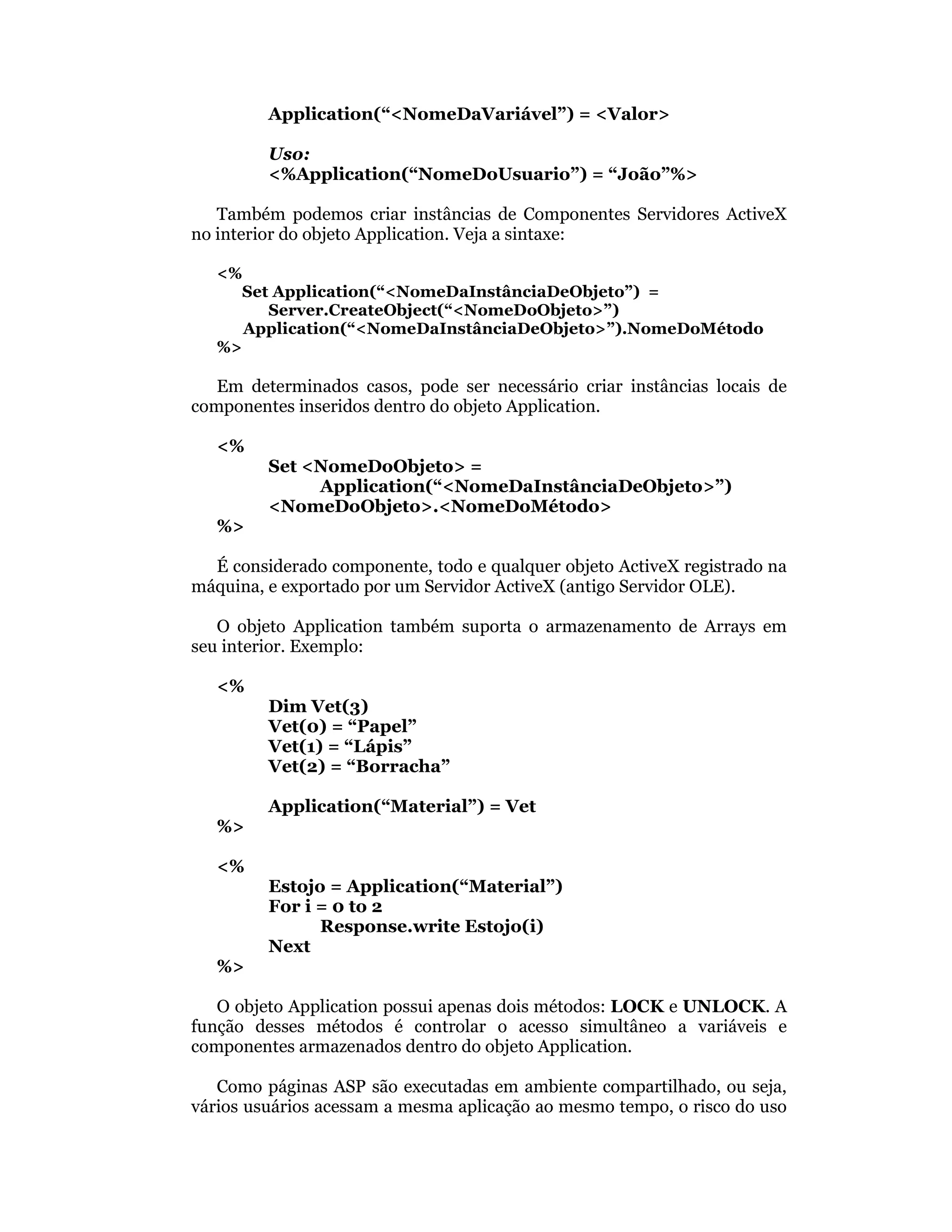 Application(“<NomeDaVariável”) = <Valor>

         Uso:
         <%Application(“NomeDoUsuario”) = “João”%>

   Também podemos criar instâncias de Componentes Servidores ActiveX
no interior do objeto Application. Veja a sintaxe:

   <%
     Set Application(“<NomeDaInstânciaDeObjeto”) =
        Server.CreateObject(“<NomeDoObjeto>”)
      Application(“<NomeDaInstânciaDeObjeto>”).NomeDoMétodo
   %>

   Em determinados casos, pode ser necessário criar instâncias locais de
componentes inseridos dentro do objeto Application.

   <%
         Set <NomeDoObjeto> =
              Application(“<NomeDaInstânciaDeObjeto>”)
         <NomeDoObjeto>.<NomeDoMétodo>
   %>

  É considerado componente, todo e qualquer objeto ActiveX registrado na
máquina, e exportado por um Servidor ActiveX (antigo Servidor OLE).

   O objeto Application também suporta o armazenamento de Arrays em
seu interior. Exemplo:

   <%
         Dim Vet(3)
         Vet(0) = “Papel”
         Vet(1) = “Lápis”
         Vet(2) = “Borracha”

         Application(“Material”) = Vet
   %>

   <%
         Estojo = Application(“Material”)
         For i = 0 to 2
               Response.write Estojo(i)
         Next
   %>

   O objeto Application possui apenas dois métodos: LOCK e UNLOCK. A
função desses métodos é controlar o acesso simultâneo a variáveis e
componentes armazenados dentro do objeto Application.

   Como páginas ASP são executadas em ambiente compartilhado, ou seja,
vários usuários acessam a mesma aplicação ao mesmo tempo, o risco do uso
 