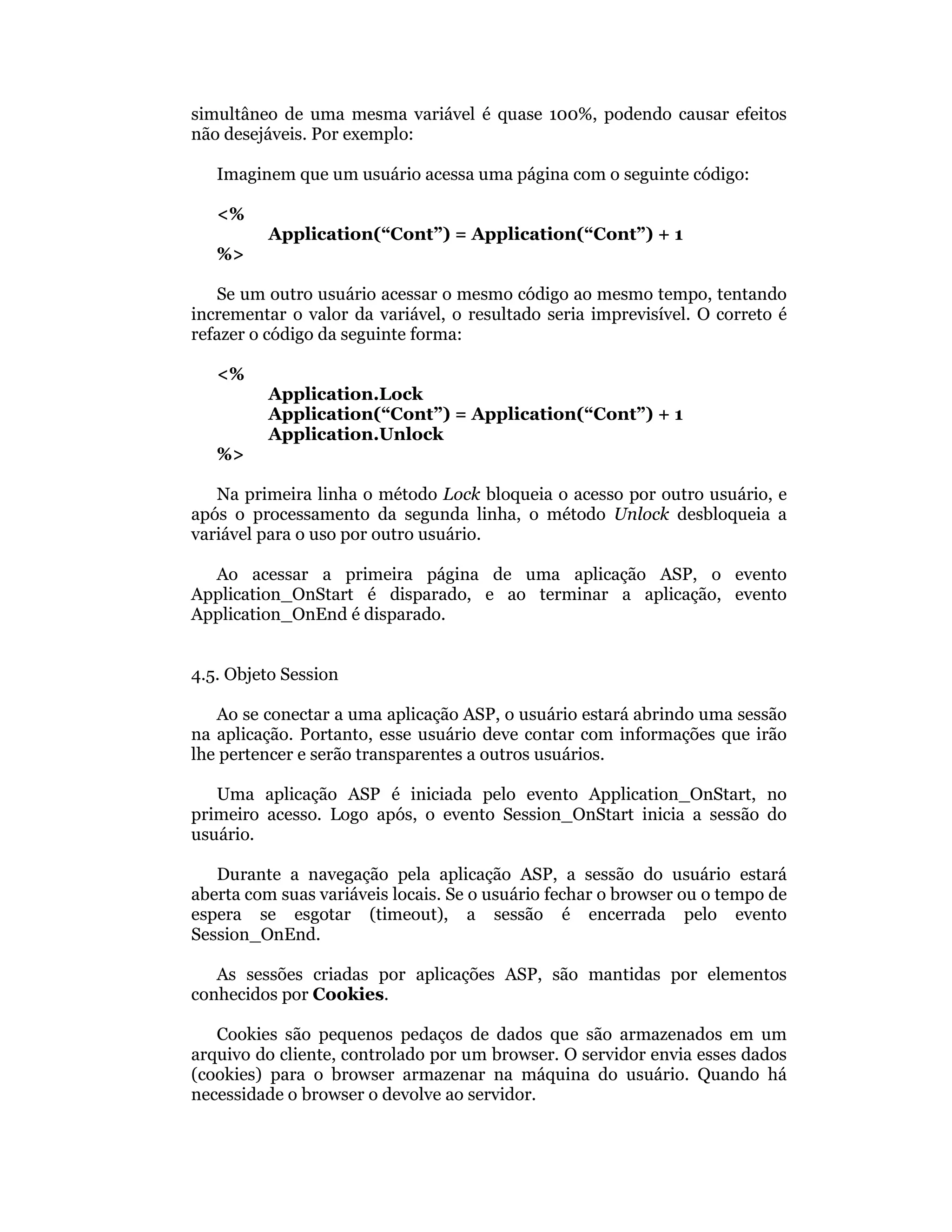 simultâneo de uma mesma variável é quase 100%, podendo causar efeitos
não desejáveis. Por exemplo:

   Imaginem que um usuário acessa uma página com o seguinte código:

   <%
         Application(“Cont”) = Application(“Cont”) + 1
   %>

   Se um outro usuário acessar o mesmo código ao mesmo tempo, tentando
incrementar o valor da variável, o resultado seria imprevisível. O correto é
refazer o código da seguinte forma:

   <%
         Application.Lock
         Application(“Cont”) = Application(“Cont”) + 1
         Application.Unlock
   %>

   Na primeira linha o método Lock bloqueia o acesso por outro usuário, e
após o processamento da segunda linha, o método Unlock desbloqueia a
variável para o uso por outro usuário.

  Ao acessar a primeira página de uma aplicação ASP, o evento
Application_OnStart é disparado, e ao terminar a aplicação, evento
Application_OnEnd é disparado.


4.5. Objeto Session

   Ao se conectar a uma aplicação ASP, o usuário estará abrindo uma sessão
na aplicação. Portanto, esse usuário deve contar com informações que irão
lhe pertencer e serão transparentes a outros usuários.

   Uma aplicação ASP é iniciada pelo evento Application_OnStart, no
primeiro acesso. Logo após, o evento Session_OnStart inicia a sessão do
usuário.

   Durante a navegação pela aplicação ASP, a sessão do usuário estará
aberta com suas variáveis locais. Se o usuário fechar o browser ou o tempo de
espera se esgotar (timeout), a sessão é encerrada pelo evento
Session_OnEnd.

   As sessões criadas por aplicações ASP, são mantidas por elementos
conhecidos por Cookies.

   Cookies são pequenos pedaços de dados que são armazenados em um
arquivo do cliente, controlado por um browser. O servidor envia esses dados
(cookies) para o browser armazenar na máquina do usuário. Quando há
necessidade o browser o devolve ao servidor.
 