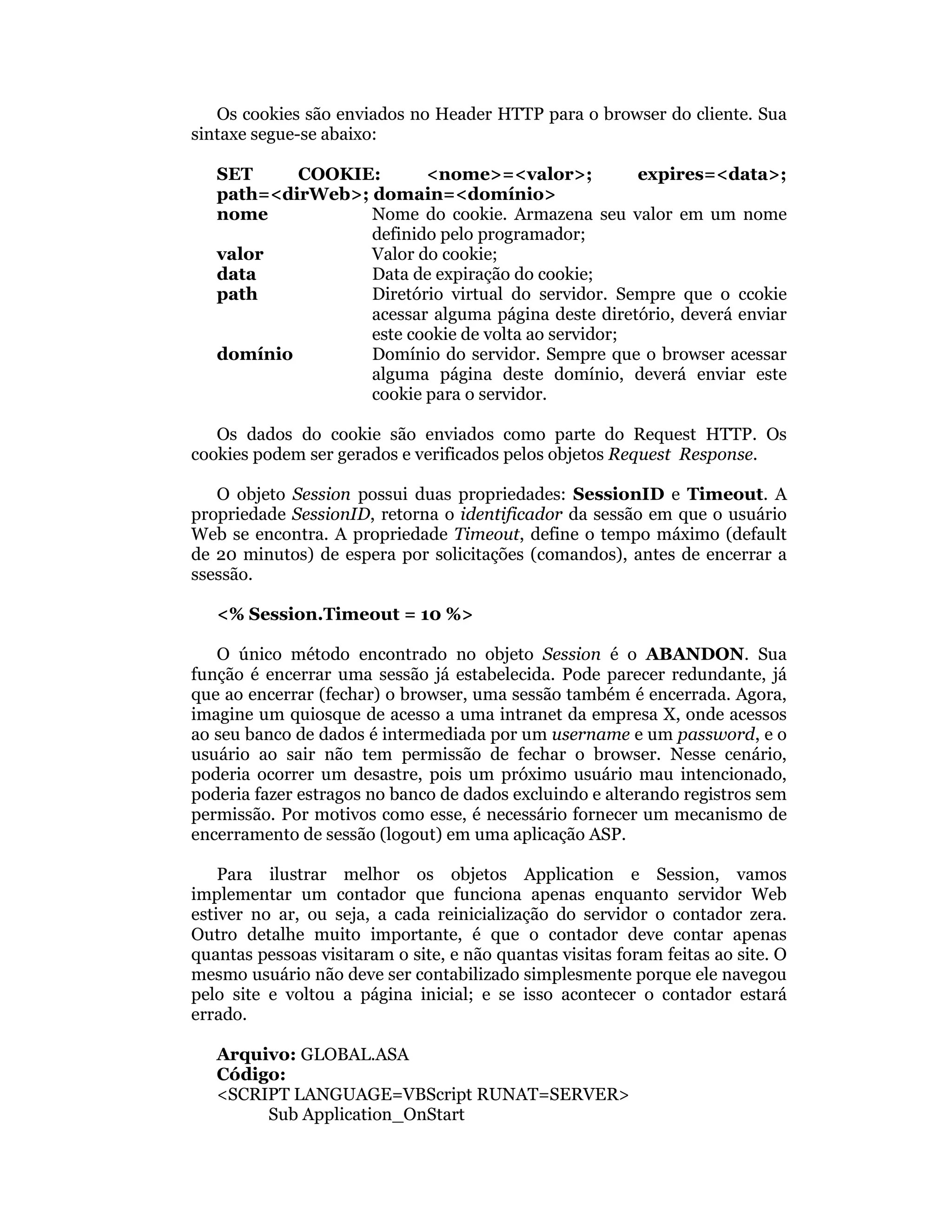 Os cookies são enviados no Header HTTP para o browser do cliente. Sua
sintaxe segue-se abaixo:

   SET     COOKIE:       <nome>=<valor>;            expires=<data>;
   path=<dirWeb>; domain=<domínio>
   nome           Nome do cookie. Armazena seu valor em um nome
                  definido pelo programador;
   valor          Valor do cookie;
   data           Data de expiração do cookie;
   path           Diretório virtual do servidor. Sempre que o ccokie
                  acessar alguma página deste diretório, deverá enviar
                  este cookie de volta ao servidor;
   domínio        Domínio do servidor. Sempre que o browser acessar
                  alguma página deste domínio, deverá enviar este
                  cookie para o servidor.

   Os dados do cookie são enviados como parte do Request HTTP. Os
cookies podem ser gerados e verificados pelos objetos Request Response.

   O objeto Session possui duas propriedades: SessionID e Timeout. A
propriedade SessionID, retorna o identificador da sessão em que o usuário
Web se encontra. A propriedade Timeout, define o tempo máximo (default
de 20 minutos) de espera por solicitações (comandos), antes de encerrar a
ssessão.

   <% Session.Timeout = 10 %>

   O único método encontrado no objeto Session é o ABANDON. Sua
função é encerrar uma sessão já estabelecida. Pode parecer redundante, já
que ao encerrar (fechar) o browser, uma sessão também é encerrada. Agora,
imagine um quiosque de acesso a uma intranet da empresa X, onde acessos
ao seu banco de dados é intermediada por um username e um password, e o
usuário ao sair não tem permissão de fechar o browser. Nesse cenário,
poderia ocorrer um desastre, pois um próximo usuário mau intencionado,
poderia fazer estragos no banco de dados excluindo e alterando registros sem
permissão. Por motivos como esse, é necessário fornecer um mecanismo de
encerramento de sessão (logout) em uma aplicação ASP.

    Para ilustrar melhor os objetos Application e Session, vamos
implementar um contador que funciona apenas enquanto servidor Web
estiver no ar, ou seja, a cada reinicialização do servidor o contador zera.
Outro detalhe muito importante, é que o contador deve contar apenas
quantas pessoas visitaram o site, e não quantas visitas foram feitas ao site. O
mesmo usuário não deve ser contabilizado simplesmente porque ele navegou
pelo site e voltou a página inicial; e se isso acontecer o contador estará
errado.

   Arquivo: GLOBAL.ASA
   Código:
   <SCRIPT LANGUAGE=VBScript RUNAT=SERVER>
        Sub Application_OnStart
 