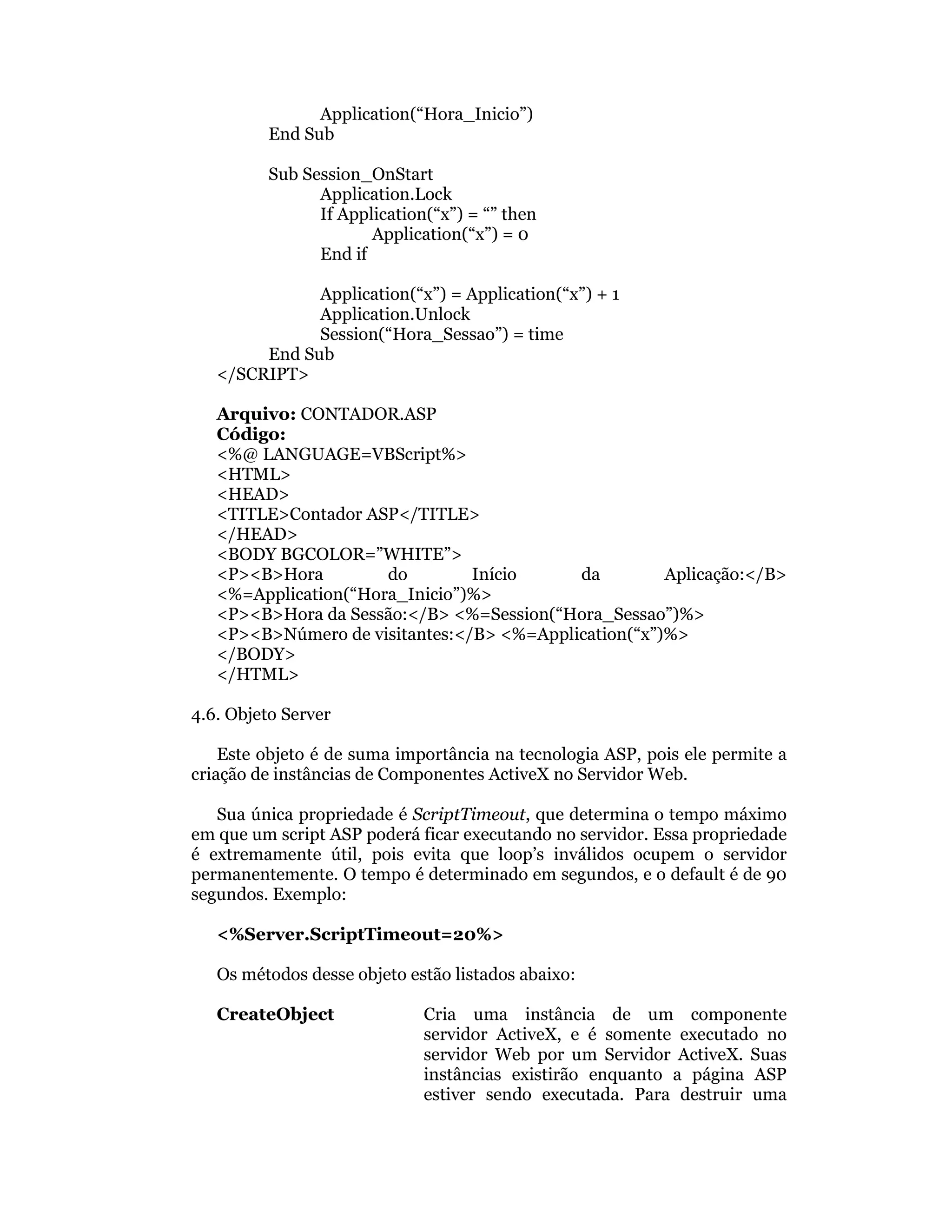 Application(“Hora_Inicio”)
         End Sub

         Sub Session_OnStart
               Application.Lock
               If Application(“x”) = “” then
                      Application(“x”) = 0
               End if

              Application(“x”) = Application(“x”) + 1
              Application.Unlock
              Session(“Hora_Sessao”) = time
        End Sub
   </SCRIPT>

   Arquivo: CONTADOR.ASP
   Código:
   <%@ LANGUAGE=VBScript%>
   <HTML>
   <HEAD>
   <TITLE>Contador ASP</TITLE>
   </HEAD>
   <BODY BGCOLOR=”WHITE”>
   <P><B>Hora         do        Início     da         Aplicação:</B>
   <%=Application(“Hora_Inicio”)%>
   <P><B>Hora da Sessão:</B> <%=Session(“Hora_Sessao”)%>
   <P><B>Número de visitantes:</B> <%=Application(“x”)%>
   </BODY>
   </HTML>

4.6. Objeto Server

    Este objeto é de suma importância na tecnologia ASP, pois ele permite a
criação de instâncias de Componentes ActiveX no Servidor Web.

   Sua única propriedade é ScriptTimeout, que determina o tempo máximo
em que um script ASP poderá ficar executando no servidor. Essa propriedade
é extremamente útil, pois evita que loop’s inválidos ocupem o servidor
permanentemente. O tempo é determinado em segundos, e o default é de 90
segundos. Exemplo:

   <%Server.ScriptTimeout=20%>

   Os métodos desse objeto estão listados abaixo:

   CreateObject              Cria uma instância de um componente
                             servidor ActiveX, e é somente executado no
                             servidor Web por um Servidor ActiveX. Suas
                             instâncias existirão enquanto a página ASP
                             estiver sendo executada. Para destruir uma
 