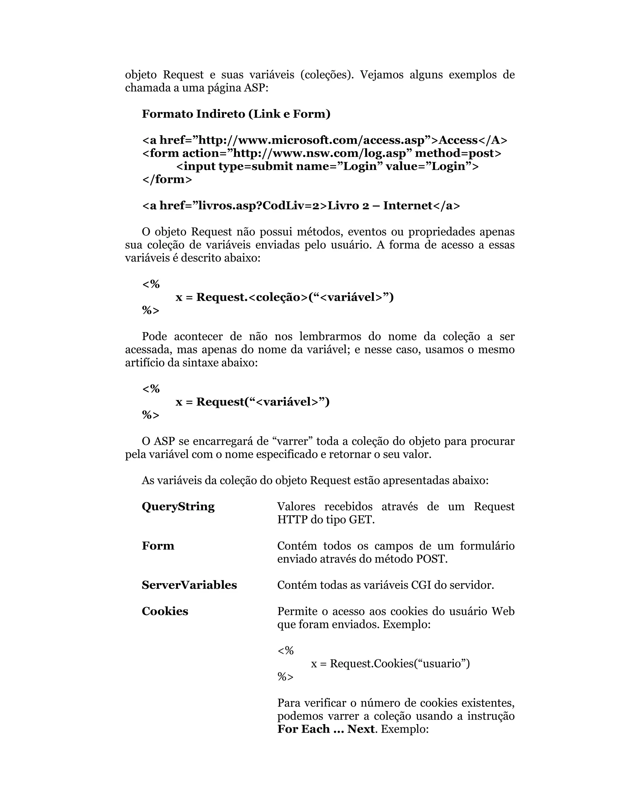objeto Request e suas variáveis (coleções). Vejamos alguns exemplos de
chamada a uma página ASP:

   Formato Indireto (Link e Form)

   <a href=”http://www.microsoft.com/access.asp”>Access</A>
   <form action=”http://www.nsw.com/log.asp” method=post>
        <input type=submit name=”Login” value=”Login”>
   </form>

   <a href=”livros.asp?CodLiv=2>Livro 2 – Internet</a>

   O objeto Request não possui métodos, eventos ou propriedades apenas
sua coleção de variáveis enviadas pelo usuário. A forma de acesso a essas
variáveis é descrito abaixo:

   <%
          x = Request.<coleção>(“<variável>”)
   %>

    Pode acontecer de não nos lembrarmos do nome da coleção a ser
acessada, mas apenas do nome da variável; e nesse caso, usamos o mesmo
artifício da sintaxe abaixo:

   <%
          x = Request(“<variável>”)
   %>

   O ASP se encarregará de “varrer” toda a coleção do objeto para procurar
pela variável com o nome especificado e retornar o seu valor.

   As variáveis da coleção do objeto Request estão apresentadas abaixo:

   QueryString               Valores recebidos através de um Request
                             HTTP do tipo GET.

   Form                      Contém todos os campos de um formulário
                             enviado através do método POST.

   ServerVariables           Contém todas as variáveis CGI do servidor.

   Cookies                   Permite o acesso aos cookies do usuário Web
                             que foram enviados. Exemplo:

                             <%
                                    x = Request.Cookies(“usuario”)
                             %>

                             Para verificar o número de cookies existentes,
                             podemos varrer a coleção usando a instrução
                             For Each ... Next. Exemplo:
 