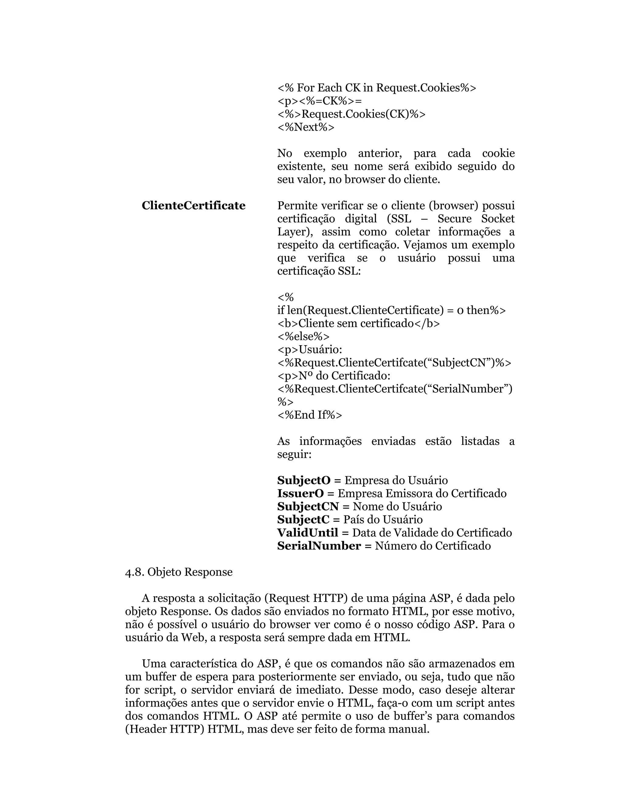 <% For Each CK in Request.Cookies%>
                             <p><%=CK%>=
                             <%>Request.Cookies(CK)%>
                             <%Next%>

                             No exemplo anterior, para cada cookie
                             existente, seu nome será exibido seguido do
                             seu valor, no browser do cliente.

   ClienteCertificate        Permite verificar se o cliente (browser) possui
                             certificação digital (SSL – Secure Socket
                             Layer), assim como coletar informações a
                             respeito da certificação. Vejamos um exemplo
                             que verifica se o usuário possui uma
                             certificação SSL:

                             <%
                             if len(Request.ClienteCertificate) = 0 then%>
                             <b>Cliente sem certificado</b>
                             <%else%>
                             <p>Usuário:
                             <%Request.ClienteCertifcate(“SubjectCN”)%>
                             <p>Nº do Certificado:
                             <%Request.ClienteCertifcate(“SerialNumber”)
                             %>
                             <%End If%>

                             As informações enviadas estão listadas a
                             seguir:

                             SubjectO = Empresa do Usuário
                             IssuerO = Empresa Emissora do Certificado
                             SubjectCN = Nome do Usuário
                             SubjectC = País do Usuário
                             ValidUntil = Data de Validade do Certificado
                             SerialNumber = Número do Certificado

4.8. Objeto Response

   A resposta a solicitação (Request HTTP) de uma página ASP, é dada pelo
objeto Response. Os dados são enviados no formato HTML, por esse motivo,
não é possível o usuário do browser ver como é o nosso código ASP. Para o
usuário da Web, a resposta será sempre dada em HTML.

   Uma característica do ASP, é que os comandos não são armazenados em
um buffer de espera para posteriormente ser enviado, ou seja, tudo que não
for script, o servidor enviará de imediato. Desse modo, caso deseje alterar
informações antes que o servidor envie o HTML, faça-o com um script antes
dos comandos HTML. O ASP até permite o uso de buffer’s para comandos
(Header HTTP) HTML, mas deve ser feito de forma manual.
 