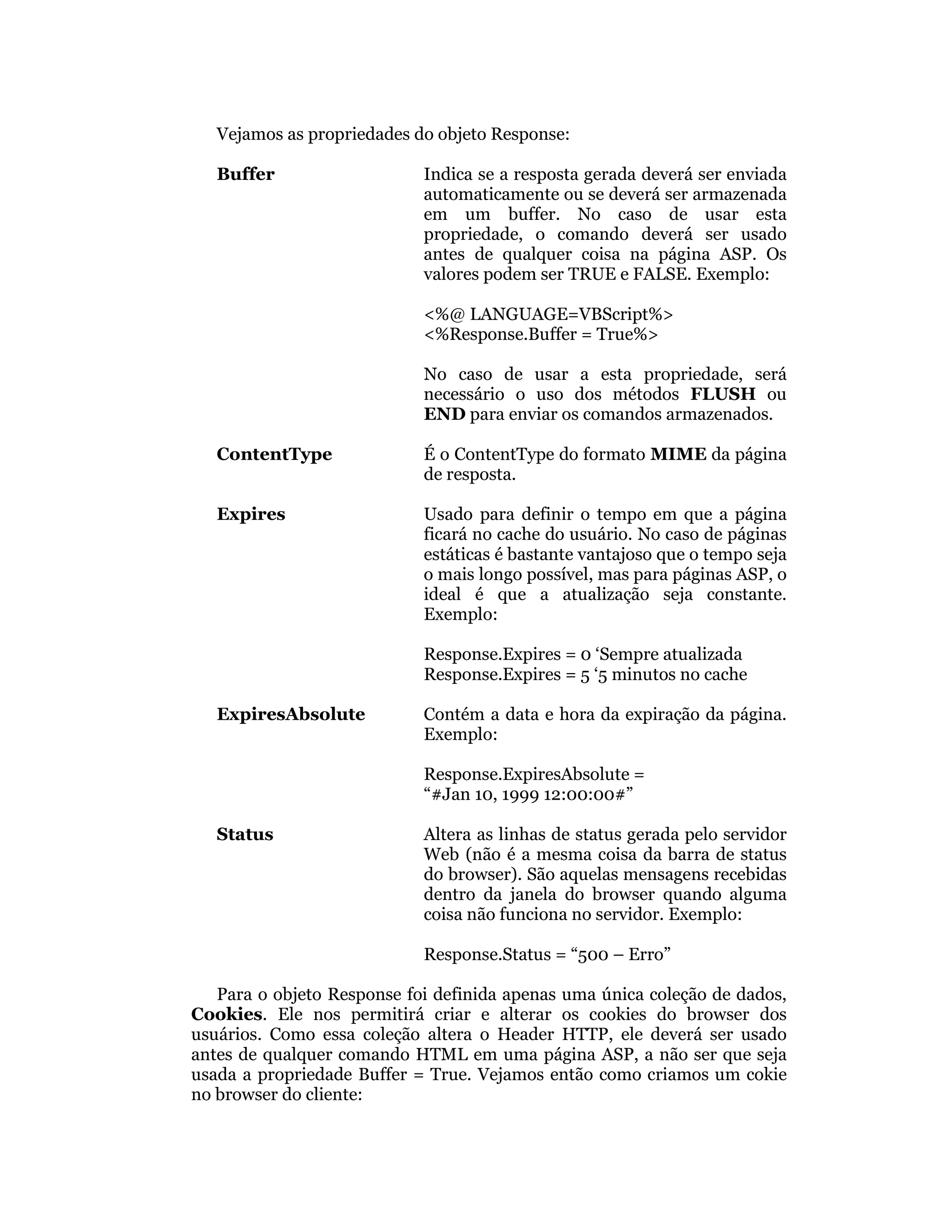 Vejamos as propriedades do objeto Response:

   Buffer                   Indica se a resposta gerada deverá ser enviada
                            automaticamente ou se deverá ser armazenada
                            em um buffer. No caso de usar esta
                            propriedade, o comando deverá ser usado
                            antes de qualquer coisa na página ASP. Os
                            valores podem ser TRUE e FALSE. Exemplo:

                            <%@ LANGUAGE=VBScript%>
                            <%Response.Buffer = True%>

                            No caso de usar a esta propriedade, será
                            necessário o uso dos métodos FLUSH ou
                            END para enviar os comandos armazenados.

   ContentType              É o ContentType do formato MIME da página
                            de resposta.

   Expires                  Usado para definir o tempo em que a página
                            ficará no cache do usuário. No caso de páginas
                            estáticas é bastante vantajoso que o tempo seja
                            o mais longo possível, mas para páginas ASP, o
                            ideal é que a atualização seja constante.
                            Exemplo:

                            Response.Expires = 0 ‘Sempre atualizada
                            Response.Expires = 5 ‘5 minutos no cache

   ExpiresAbsolute          Contém a data e hora da expiração da página.
                            Exemplo:

                            Response.ExpiresAbsolute =
                            “#Jan 10, 1999 12:00:00#”

   Status                   Altera as linhas de status gerada pelo servidor
                            Web (não é a mesma coisa da barra de status
                            do browser). São aquelas mensagens recebidas
                            dentro da janela do browser quando alguma
                            coisa não funciona no servidor. Exemplo:

                            Response.Status = “500 – Erro”

   Para o objeto Response foi definida apenas uma única coleção de dados,
Cookies. Ele nos permitirá criar e alterar os cookies do browser dos
usuários. Como essa coleção altera o Header HTTP, ele deverá ser usado
antes de qualquer comando HTML em uma página ASP, a não ser que seja
usada a propriedade Buffer = True. Vejamos então como criamos um cokie
no browser do cliente:
 