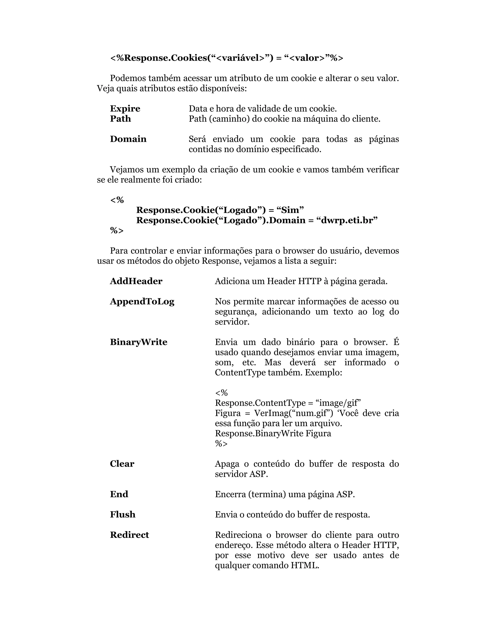 <%Response.Cookies(“<variável>”) = “<valor>”%>

   Podemos também acessar um atributo de um cookie e alterar o seu valor.
Veja quais atributos estão disponíveis:

   Expire             Data e hora de validade de um cookie.
   Path               Path (caminho) do cookie na máquina do cliente.

   Domain             Será enviado um cookie para todas as páginas
                      contidas no domínio especificado.

    Vejamos um exemplo da criação de um cookie e vamos também verificar
se ele realmente foi criado:

   <%
           Response.Cookie(“Logado”) = “Sim”
           Response.Cookie(“Logado”).Domain = “dwrp.eti.br”
   %>

   Para controlar e enviar informações para o browser do usuário, devemos
usar os métodos do objeto Response, vejamos a lista a seguir:

   AddHeader                Adiciona um Header HTTP à página gerada.

   AppendToLog              Nos permite marcar informações de acesso ou
                            segurança, adicionando um texto ao log do
                            servidor.

   BinaryWrite              Envia um dado binário para o browser. É
                            usado quando desejamos enviar uma imagem,
                            som, etc. Mas deverá ser informado o
                            ContentType também. Exemplo:

                            <%
                            Response.ContentType = “image/gif”
                            Figura = VerImag(“num.gif”) ‘Você deve cria
                            essa função para ler um arquivo.
                            Response.BinaryWrite Figura
                            %>

   Clear                    Apaga o conteúdo do buffer de resposta do
                            servidor ASP.

   End                      Encerra (termina) uma página ASP.

   Flush                    Envia o conteúdo do buffer de resposta.

   Redirect                 Redireciona o browser do cliente para outro
                            endereço. Esse método altera o Header HTTP,
                            por esse motivo deve ser usado antes de
                            qualquer comando HTML.
 